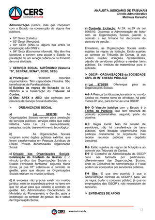 www.cers.com.br
ANALISTA JUDICIÁRIO DE TRIBUNAIS
Direito Administrativo
Matheus Carvalho
13
Administração pública, mas que cooperam
com o Estado na consecução de alguns fins
públicos.
 01º Setor (Estado);
 02º Setor (Mercado);
 03º Setor (ONG´s), alguns dos entes de
cooperação são ONG´s;
 04º Setor (Economia Informal). Não têm fins
lucrativos e servem para ajudar o Estado na
prestação de um serviço público ou no fomento
de uma atividade.
 SERVIÇO SOCIAL AUTÔNOMO (Sistema
“S”, SEBRAE, SENAT, SESC, SESI).
a) Privilégios: Recebem recursos
orçamentários. Têm capacidade tributária. São
beneficiárias da Parafiscalidade.
b) Sujeitas às regras de licitação da Lei
8666/93 e à fiscalização do Tribunal de
Contas.
c) Obs: APEX e ABDI são agências com
natureza de Serviço Social Autônomo.
 ORGANIZAÇÃO SOCIAL
a) Lei 9637/98: As
Organizações Sociais servem para prestação
de serviços públicos, serviços estes que estão
listados nesta Lei. Ex.: meio-ambiente;
pesquisa; saúde; desenvolvimento tecnológico.
b) As Organizações Sociais
surgiram como órgãos públicos extintos, que
foram transformadas em Pessoas Jurídicas de
Direito Privado denominadas Organização
Social.
c) Criação das Organizações Sociais:
Celebração do Contrato de Gestão: É o
vínculo jurídico das Organizações Sociais o
Estado (“entidade fantasma” segundo Maria
Sylvia, já que 01º celebra-se o contrato de
gestão, para que depois as Organizações
Sociais existam no mundo jurídico).
d) A empresa não precisa existir no mundo
jurídico, nem ter experiência prévia no ramo em
que for atuar para que celebre o contrato de
gestão. Ato Administrativo Discricionário do
Ministério do Planejamento e Gestão, após a
celebração do contrato de gestão, dá o status
de Organização Social.
e) Controle/ Licitação: Art.24, inc.24 da Lei
8666/93: Dispensa a Administração de licitar
com as Organizações Sociais quando o
contrato a ser firmado for decorrente de
contrato de gestão.
Entretanto, as Organizações Sociais estão
sujeitas às regras de licitação. Estão sujeitas
ao controle do Tribunais de Contas, já que
podem receber dotações orçamentárias,
cessão de servidores públicos e receber bens
públicos. Ex. Instituto de matemática pura e
aplicada.
 OSCIP - ORGANIZAÇÕES da SOCIEDADE
CIVIL de INTERESSE PÚBLICO
a) Lei 9790/99: Diferenças para as
Organizações Sociais:
A A Pessoa Jurídica precisa existir no mundo
jurídico no mesmo ramo de atividade, há pelo
menos 01 ano, para tornar-se uma OSCIP.
B O Vínculo jurídico com o Estado é o
Termo de Parceria, que tem natureza de
contrato administrativa, segundo parte da
doutrina.
C Regra Geral: Não há cessão de
servidores, não há transferência de bens
públicos, nem dotação orçamentária (não
participa diretamente do orçamento, mas
recebe recursos públicos via depósito
bancário).
D Estão sujeitas às regras de licitação e ao
controle dos Tribunais de Contas.
E O Conselho de Administração da OSCIP
deve ser formado por particulares,
diferentemente das Organizações Sociais,
onde os Conselhos de Administração e Fiscal
podem ser compostos por servidores públicos.
F Obs: O que tem ocorrido é que a
Administração contrata as OSCIP´s para, via
de regra, burlar o concurso público, já que os
empregados das OSCIP´s não necessitam de
concurso.
 ENTIDADES DE APOIO
 
