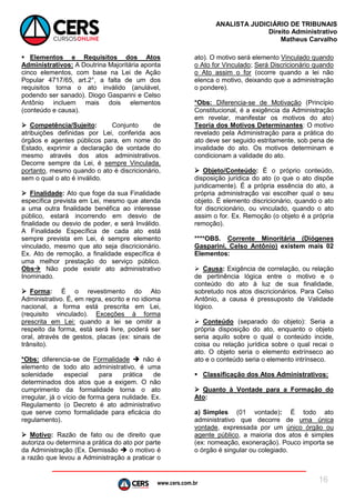 www.cers.com.br
ANALISTA JUDICIÁRIO DE TRIBUNAIS
Direito Administrativo
Matheus Carvalho
16
 Elementos e Requisitos dos Atos
Administrativos: A Doutrina Majoritária aponta
cinco elementos, com base na Lei de Ação
Popular 4717/65, art.2°, a falta de um dos
requisitos torna o ato inválido (anulável,
podendo ser sanado). Diogo Gasparini e Celso
Antônio incluem mais dois elementos
(conteúdo e causa).
 Competência/Sujeito: Conjunto de
atribuições definidas por Lei, conferida aos
órgãos e agentes públicos para, em nome do
Estado, exprimir a declaração de vontade do
mesmo através dos atos administrativos.
Decorre sempre da Lei, é sempre Vinculada,
portanto, mesmo quando o ato é discricionário,
sem o qual o ato é inválido.
 Finalidade: Ato que foge da sua Finalidade
específica prevista em Lei, mesmo que atenda
a uma outra finalidade benéfica ao interesse
público, estará incorrendo em desvio de
finalidade ou desvio de poder, e será Inválido.
A Finalidade Específica de cada ato está
sempre prevista em Lei, é sempre elemento
vinculado, mesmo que ato seja discricionário.
Ex. Ato de remoção, a finalidade específica é
uma melhor prestação do serviço público.
Obs Não pode existir ato administrativo
Inominado.
 Forma: É o revestimento do Ato
Administrativo. É, em regra, escrito e no idioma
nacional, a forma está prescrita em Lei,
(requisito vinculado). Exceções à forma
prescrita em Lei: quando a lei se omitir a
respeito da forma, está será livre, poderá ser
oral, através de gestos, placas (ex: sinais de
trânsito).
*Obs: diferencia-se de Formalidade  não é
elemento de todo ato administrativo, é uma
solenidade especial para prática de
determinados dos atos que a exigem. O não
cumprimento da formalidade torna o ato
irregular, já o vício de forma gera nulidade. Ex.
Regulamento (o Decreto é ato administrativo
que serve como formalidade para eficácia do
regulamento).
 Motivo: Razão de fato ou de direito que
autoriza ou determina a prática do ato por parte
da Administração (Ex. Demissão  o motivo é
a razão que levou a Administração a praticar o
ato). O motivo será elemento Vinculado quando
o Ato for Vinculado; Será Discricionário quando
o Ato assim o for (ocorre quando a lei não
elenca o motivo, deixando que a administração
o pondere).
*Obs: Diferencia-se de Motivação (Princípio
Constitucional, é a exigência da Administração
em revelar, manifestar os motivos do ato)
Teoria dos Motivos Determinantes: O motivo
revelado pela Administração para a prática do
ato deve ser seguido estritamente, sob pena de
invalidade do ato. Os motivos determinam e
condicionam a validade do ato.
 Objeto/Conteúdo: É o próprio conteúdo,
disposição jurídica do ato (o que o ato dispõe
juridicamente). É a própria essência do ato, a
própria administração vai escolher qual o seu
objeto. É elemento discricionário, quando o ato
for discricionário, ou vinculado, quando o ato
assim o for. Ex. Remoção (o objeto é a própria
remoção).
****OBS. Corrente Minoritária (Diógenes
Gasparini, Celso Antônio) existem mais 02
Elementos:
 Causa: Exigência de correlação, ou relação
de pertinência lógica entre o motivo e o
conteúdo do ato à luz de sua finalidade,
sobretudo nos atos discricionários. Para Celso
Antônio, a causa é pressuposto de Validade
lógico.
 Conteúdo (separado do objeto): Seria a
própria disposição do ato, enquanto o objeto
seria aquilo sobre o qual o conteúdo incide,
coisa ou relação jurídica sobre o qual recai o
ato. O objeto seria o elemento extrínseco ao
ato e o conteúdo seria o elemento intrínseco.
 Classificação dos Atos Administrativos:
 Quanto à Vontade para a Formação do
Ato:
a) Simples (01 vontade): É todo ato
administrativo que decorre de uma única
vontade, expressada por um único órgão ou
agente público, a maioria dos atos é simples
(ex: nomeação, exoneração). Pouco importa se
o órgão é singular ou colegiado.
 