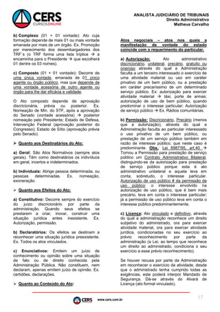 www.cers.com.br
ANALISTA JUDICIÁRIO DE TRIBUNAIS
Direito Administrativo
Matheus Carvalho
17
b) Complexo (01 + 01 vontade): Ato cuja
formação depende de mais 01 ou mais vontade
emanada por mais de um órgão. Ex. Promoção
por merecimento dos desembargadores dos
TRF´s (o TRF forma uma lista tríplice  a
encaminha para o Presidente  que escolherá
01 dentre os 03 nomes).
c) Composto (01 + 01 vontade): Decorre de
uma única vontade, emanada de 01 único
agente ou órgão público, mas que depende de
uma vontade acessória de outro agente ou
órgão para lhe dar eficácia e validade.
O Ato composto depende de aprovação
discricionária, prévia ou posterior. Ex.
Nomeação de Min. do STF, após a aprovação
do Senado (vontade acessória)  posterior
nomeação pelo Presidente; Estado de Defesa,
Intervenção Federal (aprovação posterior do
Congresso); Estado de Sítio (aprovação prévia
pelo Senado).
 Quanto aos Destinatários do Ato:
a) Geral: São Atos Normativos (sempre atos
gerais). Têm como destinatários os indivíduos
em geral, incertos e indeterminados.
b) Individuais: Atinge pessoa determinada, ou
pessoas determinadas. Ex. nomeação,
exoneração.
 Quanto aos Efeitos do Ato:
a) Constitutivo: Decorre sempre do exercício
do juízo discricionário por parte da
administração. Quando seus efeitos se
prestarem a criar, inovar, construir uma
situação jurídica antes inexistente. Ex.
Autorização, permissão.
b) Declaratórios: Os efeitos se destinam a
reconhecer uma situação jurídica preexistente.
Ex. Todos os atos vinculados.
c) Enunciativos: Emitem um juízo de
conhecimento ou opinião sobre uma situação
de fato ou de direito conhecida pela
Administração Pública. Não constituem, nem
declaram, apenas emitem juízo de opinião. Ex.
certidões, declarações.
 Quanto ao Conteúdo do Ato:
Atos negociais – atos nos quais a
manifestação de vontade do estado
coincide com o requerimento do particular.
a) Autorização: Ato administrativo
discricionário, unilateral, precário, gratuito ou
oneroso através do qual a Administração
faculta a um terceiro interessado o exercício de
uma atividade material ou uso em caráter
privativo de um bem público, ou a prestação
em caráter precaríssimo de um determinado
serviço público. Ex: autorização para exercer
atividade material  táxi, porte de armas;
autorização de uso de bem público, quando
predominar o interesse particular; Autorização
de serviço público  Ex. Rádios comunitárias.
b) Permissão: Discricionário, Precário (menos
que a autorização), através do qual a
Administração faculta ao particular interessado
o uso privativo de um bem público, ou
prestação de um serviço público também em
razão de interesse público, que neste caso é
predominante. Obs.: Lei 8987/95, art.40 
Tornou a Permissão para prestação de serviço
público um Contrato Administrativo Bilateral,
distinguindo-se da autorização para prestação
de serviço público porque esta é ato
administrativo unilateral e aquela leva em
conta, sobretudo, o interesse particular.
Autorização de uso público # da permissão de
uso público: o interesse envolvido na
autorização de uso público, que é bem mais
precário, leva em conta o interesse particular;
já a permissão de uso público leva em conta o
interesse público predominantemente.
c) Licença: Ato vinculado e definitivo, através
do qual a administração reconhece um direito
subjetivo do administrado, ora para exercer
atividade material, ora para exercer atividade
jurídica, condicionadas no seu exercício ao
prévio reconhecimento por parte da
administração (a Lei, ao tempo que reconhece
um direito ao administrado, condiciona o seu
exercício a esse prévio reconhecimento).
Se houver recusa por parte da Administração
em reconhecer o exercício da atividade, desde
que o administrado tenha cumprido todas as
exigências, este poderá interpor Mandado de
Segurança. Dá-se através do Alvará de
Licença (ato formal vinculado).
 