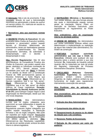 www.cers.com.br
ANALISTA JUDICIÁRIO DE TRIBUNAIS
Direito Administrativo
Matheus Carvalho
18
d) Admissão: Não é ato de provimento. É Ato
Vinculado, através do qual a Administração
reconhece ao administrado o direito de usufruir
um serviço público. Ex. matrícula em escola ou
universidade pública.
 Normativos: atos que exprimem normas
gerais
a) DECRETO (Chefes de Executivo): Só são
emanados pelos Chefes de Executivo (prefeito,
presidente e governador) podem expedir
decreto p/ formalizar determinado ato
administrativo, tendo por destinatários pessoas
incertas e indeterminadas. Ex. Decreto
Expropriatório (formaliza, dá solenidade à
desapropriação, sem o decreto a
desapropriação é nula).
Obs: Decreto Regulamentar: São 02 atos
administrativos, de Competência Privativa dos
Chefes do Executivo, que podem expedir atos
gerais, abstratos ou individuais (nomeação de
Min. do STF). Servirá sempre como
formalidade para outro ato. Obs2: O Decreto
Lei foi abolido do Brasil com a Constituição
Federal de 1988 permanecendo apenas os
Decretos Anteriores à Carta Magna que
estejam em vigor. Obs3: Diferenciam-se do
Decreto Legislativo, que é Lei “lato senso”.
Obs4: Diferenciam-se da Resolução
Legislativa, que é Lei “lato senso” de efeitos
internos às Casas Legislativas. Exceção:
Possibilidade do Decreto Autônomo (art.84,
VI da CF): para Extinguir Cargos Vagos e para
Organização da Administração, desde que não
crie novas despesas.
b) RESOLUÇÕES: Atos Administrativos
formais que os órgãos colegiados para
exprimirem as suas deliberações a respeito de
determinada matéria. Ex. Agencias
Reguladoras possuem órgãos colegiados que
podem expedir resoluções. A Resolução
formaliza o ato do órgão colegiado. Não pode
ser expedida por órgão singular. Resoluções
Administrativo-Normativas: São as Resoluções
com efeitos gerais e abstratos. Obs:
Diferenciam-se das Resoluções Legislativas,
que são lei em sentido amplo, embora de efeito
interno à câmara legislativa.
c) INSTRUÇÕES (Ministros e Secretários):
Tem caráter abstrato, são atos formais através
dos quais a Administração expede normas
gerais de orientação interna. Põem em
execução os Decretos Executivos, para
regulamentar os regulamentos do Poder
Executivo.
Atos ordinatórios: atos de organização
interna da atividade pública:
d) ORDEM DE SERVIÇO: Ato Administrativo
que certas autoridades públicas editam para
determinarem a implementação ou realização
de algum fato material (fato administrativo). Ex.
Ordem de construção.
e) PORTARIA (qualquer autoridade
administrativa que não seja o Chefe do
Executivo). Utilizada para qualquer ato que
disponha sobre o próprio servidor e sua vida
funcional. Ex. Instauração de Inquérito policial
(quando não for instaurado por auto de prisão
em flagrante); Instauração de Processo
Administrativo Disciplinar, Sindicância.
f) CIRCULARES (Natureza Concreta,
Autoridades Superiores) As autoridades
superiores emitem ordens uniformes.
Dirigentes de órgãos públicos emitem-na aos
funcionários do órgão para regulamentar
internamente a execução dos serviços.
Atos Punitivos: atos de aplicação de
penalidades
Atos enunciativos: atos que atestam fatos
ou emitem opiniões.
 Extinção dos Atos Administrativos
a) Cumprimento dos efeitos do ato
b) Desaparecimento da pessoa ou do objeto
da relação que o ato constituiu.
c) Renúncia: Pedido de Exoneração.
d) Retirada do Ato anterior por outro ato
posterior:
 