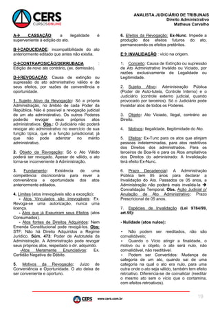 www.cers.com.br
ANALISTA JUDICIÁRIO DE TRIBUNAIS
Direito Administrativo
Matheus Carvalho
19
A CASSAÇÃO: a ilegalidade é
superveniente à edição do ato.
BCADUCIDADE: incompatibilidade do ato
anteriormente editado que antes não existia.
CCONTRAPOSIÇÃO/DERRUBADA :
Edição de novo ato contrário, (ex. demissão).
DREVOGAÇÃO; Causa de extinção ou
supressão do ato administrativo válido e de
seus efeitos, por razões de conveniência e
oportunidade.
1. Sujeito Ativo da Revogação: Só a própria
Administração, no âmbito de cada Poder da
República. Não é possível a revogação judicial
de um ato administrativo. Os outros Poderes
poderão revogar seus próprios atos
administrativos. Obs.: O Judiciário não poderá
revogar ato administrativo no exercício de sua
função típica, que é a função jurisdicional, já
que não pode adentrar no mérito
administrativo.
2. Objeto da Revogação: Só o Ato Válido
poderá ser revogado. Apesar de válido, o ato
torna-se inconveniente à Administração.
3. Fundamento: Existência de uma
competência discricionária para rever a
conveniência e oportunidade dos atos
anteriormente editados.
4. Limites (atos irrevogáveis são a exceção):
- Atos Vinculados são irrevogáveis: Ex.
Revoga-se uma autorização, nunca uma
licença.
- Atos que já Exauriram seus Efeitos (atos
Consumados).
- Atos fontes de Direitos Adquiridos: Nem
Emenda Constitucional pode revogá-los. Obs:
STF: Não há Direito Adquiridos a Regime
Jurídico. Súm. 473: Poder de Autotutela da
Administração. A Administração pode revogar
seus próprios atos, respeitado o dir. adquirido.
-Atos Meramente Enunciativos: Ex.
Certidão Negativa de Débito.
5. Motivos da Revogação: Juízo de
Conveniência e Oportunidade. O ato deixa de
ser conveniente e oportuno.
6. Efeitos da Revogação: Ex-Nunc. Impede a
produção dos efeitos futuros do ato,
permanecendo os efeitos pretéritos.
E INVALIDAÇÃO : vício na origem.
1. Conceito: Causa de Extinção ou supressão
de Ato Administrativo Inválido ou Viciado, por
razões exclusivamente de Legalidade ou
Legitimidade.
2. Sujeito Ativo: Administração Pública
(Poder de Auto-tutela, Controle Interno) e o
Judiciário (controle externo judicial, quando
provocado por terceiros). Só o Judiciário pode
Invalidar atos de todos os Poderes.
3. Objeto: Ato Viciado, Ilegal, contrário ao
Direito.
4. Motivos: Ilegalidade, Ilegitimidade do Ato.
5. Efeitos: Ex-Tunc para os atos que atinjam
pessoas indeterminadas, para atos restritivos
dos Direitos dos administrados. Para os
terceiros de Boa-fé e para os Atos ampliativos
dos Direitos do administrado: A Invalidação
terá efeito Ex-Nunc.
6. Prazo Decadencial: A Administração
Pública tem 05 anos para declarar a
Invalidação do Ato. Passados os 05 anos, a
Administração não poderá mais invalida-la 
Convalidação Temporal. Obs. Ação Judicial p/
Anulação de Ato Administrativo: Prazo
Prescricional de 05 anos.
7. Espécies de Invalidação (Lei 9784/99,
art.55):
- Nulidade (atos nulos):
• Não podem ser reeditados, não são
convalidáveis;
• Quando o Vício atingir a finalidade, o
motivo ou o objeto, o ato será nulo, não
convalidável, não reeditável.
• Podem ser Convertidos: Mudança de
categoria de um ato, quando sai de uma
categoria na qual o ato era nulo, para uma
outra onde o ato seja válido, também tem efeito
retroativo. Diferencia-se de convalidar (reeditar
o mesmo ato sem o vício que o contamina,
com efeitos retroativos).
 