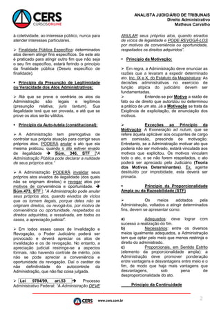 www.cers.com.br
ANALISTA JUDICIÁRIO DE TRIBUNAIS
Direito Administrativo
Matheus Carvalho
2
à coletividade, ao interesse público, nunca para
atender interesses particulares.
 Finalidade Pública Específica: determinados
atos devem atingir fins específicos. Se este ato
é praticado para atingir outro fim que não seja
o seu fim específico, estará ferindo o princípio
da finalidade pública (Desvio específico de
finalidade).
 Princípio da Presunção de Legitimidade
ou Veracidade dos Atos Administrativos:
 Até que se prove o contrário os atos da
Administração são legais e legítimos
(presunção relativa, juris tantum). Sua
ilegalidade terá que ser provada, e até que se
prove os atos serão válidos.
 Princípio da Auto-tutela (constitucional):
 A Administração tem prerrogativa de
controlar sua própria atuação para corrigir seus
próprios atos. PODERÁ anular o ato que ela
mesma praticou, quando o ato estiver eivado
de ilegalidade  Súm. 346, STF :“A
Administração Pública pode declarar a nulidade
de seus próprios atos.”
 A Administração PODERÁ invalidar seus
próprios atos eivados de ilegalidade (dos quais
não se originam direitos) e revogar atos por
motivos de conveniência e oportunidade. 
Súm.473, STF : ”A Administração pode anular
seus próprios atos, quando eivados de vícios
que os tornem ilegais, porque deles não se
originam direitos, ou revogá-los, por motivo de
conveniência ou oportunidade, respeitados os
direitos adquiridos, e ressalvada, em todos os
casos, a apreciação judicial”.
 Em todos esses casos de Invalidação e
Revogação, o Poder Judiciário poderá ser
provocado e deverá apreciar os atos de
invalidação e os de revogação. No entanto, a
apreciação judicial restringe-se a aspectos
formais, não havendo controle de mérito, pois
não se pode apreciar a conveniência e
oportunidade da revogação. Daí o caráter de
não definitividade do autocontrole da
Administração, que não faz coisa julgada.
 Lei 9784/99, art.53  Processo
Administrativo Federal: “A Administração DEVE
ANULAR seus próprios atos, quando eivados
de vícios de legalidade e PODE REVOGÁ-LOS
por motivos de conveniência ou oportunidade,
respeitados os direitos adquiridos”.
 Princípio da Motivação:
 Em regra, a Administração deve enunciar as
razões que a levaram a expedir determinado
ato. Inc. IX e X, do Estatuto da Magistratura: As
decisões administrativas no exercício de
função atípica do judiciário devem ser
fundamentadas.
 Entende-se por Motivo a razão de
fato ou de direito que autorizou ou determinou
a prático de um ato. Já a Motivação se trata da
Exigência de explicitação, de enunciação dos
motivos.
 Exceções ao Princípio da
Motivação: A Exoneração ad nutum, que se
refere àquela aplicável aos ocupantes de cargo
em comissão, prescinde de motivação.
Entretanto, se a Administração motivar ato que
poderia não ser motivado, estará vinculada aos
motivos que explicitou. Os motivos vinculam
todo o ato, e se não forem respeitados, o ato
poderá ser apreciado pelo Judiciário (Teoria
dos Motivos Determinantes). Ex. agente
destituído por improbidade, esta deverá ser
provada.
 Princípio da Proporcionalidade
Ampla ou da Razoabilidade (STF)
 Os meios adotados pela
Administração, voltados a atingir determinados
fins, devem se apresentar como:
a) Adequados: deve lograr com
sucesso a realização do fim.
b) Necessários: entre os diversos
meios igualmente adequados, a Administração
tem que optar pelo meio que menos restrinja o
direito do administrado.
c) Proporcionais, em Sentido Estrito
(elemento da proporcionalidade ampla): a
Administração deve promover ponderação
entre vantagens e desvantagens entre meio e o
fim, de modo que haja mais vantagens que
desvantagens, sob pena de
desproporcionalidade do ato.
Princípio da Continuidade
 