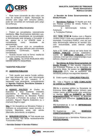 www.cers.com.br
ANALISTA JUDICIÁRIO DE TRIBUNAIS
Direito Administrativo
Matheus Carvalho
20
• Pode haver conversão de atos nulos com
vício de conteúdo e objeto. (Nomeação de
servidor para cargo sem concurso público,
pode ser convertido em nomeação para cargo
de confiança).
- Anulabilidade (Atos Anuláveis):
• Podem ser convalidados, racionalmente
reeditados. Obs. Doutrinadores defendem que,
quando houver possibilidade de convalidação,
a Administração está obrigada a Convalidar o
ato, apesar de a Lei 9784/99 tratar a
convalidação como faculdade da
administração.
• Quando houver vício na competência:
desde que o ato seja ratificado pela autoridade
competente, Confirmado, haverá a
convalidação.
• Quando houver vício na forma: reedita-se
o ato com a forma prescrita em lei.
• OBS. GERAL: Os ATOS INVÁLIDOS NÃO
GERAM DIREITO ADQUIRIDO.
*AGENTES PÚBLICOS*
01. AGENTES PÚBLICOS
• Todo aquele que exerce função pública,
quer seja temporária, quer sem remuneração
(ex. integrantes do júri, mesário). É a
expressão mais abrangente, compreendendo
os Agentes Políticos, Servidores Estatais e
Agentes Honoríficos.
a) AGENTE POLÍTICO  Chefes do
Executivo e seus auxiliares imediatos
(Secretários e Ministros), Membros do
Legislativo, Membros do Ministério Público
(Procurador e Promotor de Justiça) e Poder
Judiciário. Seguem Regime Estatutário ou o
chamado Regime Legal.
Obs. Há divergência se Ministério Público e
Judiciário se enquadrariam nesse conceito. A
corrente Majoritária ainda não admite
(Marinella, discordando, os engloba).
b) SERVIDOR ESTATAL  Todo aquele que
atua no Estado, não sendo necessariamente
‘Funcionário Público’.
▪ Servidor Estatal  Servidor Público
 Servidor de Entes Governamentais de
Direito Privado
 Servidores Públicos  Aquele que atua
em Pessoa Jurídica de Direito Público 
Administração Direta
 Administração Indireta 
Autarquias
 Fundações Públicas
E.C. 19/98, CF/88  Acabou com o Regime
Jurídico Único, o que veio a igualmente abolir a
expressão ‘Funcionário Público’, uma vez que
essa denominação referia-se ao servidor que,
com exclusividade, podia exercer cargo
publico.
Após a EC 19/98, pode-se ser tanto titular de
CARGO PÚBLICO (vínculo Estatutário),
quanto de EMPREGO PÚBLICO (vínculo
celetista). A lei que cria o cargo/emprego é que
definirá o Regime a ser adotado.
 Servidores de Entes Governamentais de
Direito Privado  São aqueles integrantes
das Empresas Públicas ou de Sociedade de
Economia Mista. Só podem ter EMPREGOS
PÚBLICOS (CLT), mas se equiparam aos
servidores públicos nos seguintes aspectos:
I) Estão sujeitos a CONCURSO PÚBLICO;
II) Vale o Regime da NÃO CUMULAÇÃO
de CARGO ou EMPREGO;
III) Se a empresa pública ou Sociedade de
Economia Mista NÃO receber dinheiro para
custeio (verba governamental para sobreviver
no dia-dia), NÃO se SUBMETE ao TETO
REMUNERATÓRIO. No entanto, se depender
do Estado para sobreviver, SUBMETE-SE ao
TETO;
IV) Submetem-se à Lei de IMPROBIDADE
ADMINISTRATIVA;
V) Sujeitam-se aos REMÉDIOS
CONSTITUCIONAIS (MS, HD etc);
VI) Equiparam-se a Servidores Públicos para
EFEITOS PENAIS;
 