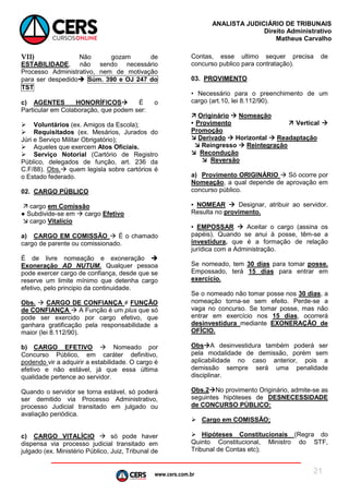 www.cers.com.br
ANALISTA JUDICIÁRIO DE TRIBUNAIS
Direito Administrativo
Matheus Carvalho
21
VII) Não gozam de
ESTABILIDADE, não sendo necessário
Processo Administrativo, nem de motivação
para ser despedido Súm. 390 e OJ 247 do
TST
c) AGENTES HONORÍFICOS É o
Particular em Colaboração, que podem ser:
 Voluntários (ex. Amigos da Escola);
 Requisitados (ex. Mesários, Jurados do
Júri e Serviço Militar Obrigatório);
 Aqueles que exercem Atos Oficiais.
 Serviço Notorial (Cartório de Registro
Público, delegados de função, art. 236 da
C.F/88). Obs. quem legisla sobre cartórios é
o Estado federado.
02. CARGO PÚBLICO
 cargo em Comissão
● Subdivide-se em  cargo Efetivo
 cargo Vitalício
a) CARGO EM COMISSÃO  É o chamado
cargo de parente ou comissionado.
É de livre nomeação e exoneração 
Exoneração AD NUTUM. Qualquer pessoa
pode exercer cargo de confiança, desde que se
reserve um limite mínimo que detenha cargo
efetivo, pelo principio da continuidade.
Obs.  CARGO DE CONFIANÇA ≠ FUNÇÃO
de CONFIANÇA  A Função é um plus que só
pode ser exercido por cargo efetivo, que
ganhara gratificação pela responsabilidade a
maior (lei 8.112/90).
b) CARGO EFETIVO  Nomeado por
Concurso Público, em caráter definitivo,
podendo vir a adquirir a estabilidade. O cargo é
efetivo e não estável, já que essa última
qualidade pertence ao servidor.
Quando o servidor se torna estável, só poderá
ser demitido via Processo Administrativo,
processo Judicial transitado em julgado ou
avaliação periódica.
c) CARGO VITALÍCIO  só pode haver
dispensa via processo judicial transitado em
julgado (ex. Ministério Público, Juiz, Tribunal de
Contas, esse ultimo sequer precisa de
concurso publico para contratação).
03. PROVIMENTO
• Necessário para o preenchimento de um
cargo (art.10, lei 8.112/90).
 Originário  Nomeação
• Provimento  Vertical 
Promoção
 Derivado  Horizontal  Readaptação
 Reingresso  Reintegração
 Recondução
 Reversão
a) Provimento ORIGINÁRIO  Só ocorre por
Nomeação, a qual depende de aprovação em
concurso público.
▪ NOMEAR  Designar, atribuir ao servidor.
Resulta no provimento.
▪ EMPOSSAR  Aceitar o cargo (assina os
papéis). Quando se anui à posse, têm-se a
investidura, que é a formação de relação
jurídica com a Administração.
Se nomeado, tem 30 dias para tomar posse.
Empossado, terá 15 dias para entrar em
exercício.
Se o nomeado não tomar posse nos 30 dias, a
nomeação torna-se sem efeito. Perde-se a
vaga no concurso. Se tomar posse, mas não
entrar em exercício nos 15 dias, ocorrerá
desinvestidura mediante EXONERAÇÃO de
OFÍCIO.
ObsA desinvestidura também poderá ser
pela modalidade de demissão, porém sem
aplicabilidade no caso anterior, pois a
demissão sempre será uma penalidade
disciplinar.
Obs.2No provimento Originário, admite-se as
seguintes hipóteses de DESNECESSIDADE
de CONCURSO PÚBLICO:
 Cargo em COMISSÃO;
 Hipóteses Constitucionais (Regra do
Quinto Constitucional, Ministro do STF,
Tribunal de Contas etc);
 