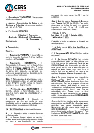 www.cers.com.br
ANALISTA JUDICIÁRIO DE TRIBUNAIS
Direito Administrativo
Matheus Carvalho
22
 Contratação TEMPORÁRIA (via processo
seletivo simplificado);
 Agentes Comunitários de Saúde e de
Combate a Endemias (via processo seletivo,
art. 198, §4º, C.F/88);
b) Provimento DERIVADO
 Vertical  Promoção
▪ Derivado  Horizontal  Readaptação
 Reingresso 
Reintegração
 Recondução

Reversão
 Provimento VERTICAL  Ascensão na
carreira; ascensão funcional. A única hipótese
possível é a Promoção.
 Provimento HORIZONTAL 
Recolocação do Servidor com limitação física
(surdez, problemas cardíacos etc). A única
hipótese é a READAPTAÇÃO, na qual muda
de cargo sem ascender na carreira (ex.
professora, que por problemas de saúde, torna-
se atendente de biblioteca).
Obs.  Remoção não é provimento, pois é
forma de deslocamento de um lugar para outro.
A Lei 8.112/90, art.10º elenca rol taxativo
quanto aos casos de provimento.
 Provimento por REINGRESSO 
Servidor retorna à Administração, isso só
quando o mesmo gozar de estabilidade (art.41
da C.F/88).
I) REINTEGRAÇÃO  Quando o
afastamento se deu por conta de uma
ilegalidade contra o servidor (ex. desligamento
de estável sem processo administrativo).
II) RECONDUÇÃO  São duas hipóteses:
A  Quando o antigo ocupante do cargo
for Reintegrado.
B  Quando houver retorno do servidor
estável ao cargo anteriormente ocupado, tendo
em vista a sua inabilitação em estágio
probatório de outro cargo (art.29, I da lei
8.112/90).
Obs. Quando ocorrer Excesso de Despesa
com Pessoal (art.169 da C.F/88). Para tanto,
observa-se os limites de gasto com pessoal
impostos no art. 19 da LC 101/00 que
estabelece os seguintes índices:
 União  50%
art. 19 da LC 101/00  Estado 60%
 Município  60%
Excedido o limite, começa-se a despedir na
seguinte ordem:
1º  Pelo menos 20% dos CARGOS em
COMISSÃO;
2º  Servidores NÃO ESTÁVEIS (em estágio
probatório);
3°  Servidores ESTÁVEIS (só poderão
exonerá-los após todos os não estáveis e os
20% dos cargos de confiança). Será por via
EXONERAÇÃO (não é demissão, por não ser
uma pena), sendo que a Administração só
poderá se valer desse novo cargo (pois o
anterior terá que ser extinto), ou cargo a ele
análogo, depois de 04 anos de sua extinção.
Obs. Se houver dispensa sem observância
dessa ordem legal, o servidor é
REINTEGRADO, ante a ilegalidade da conduta
administrativa. Daí, se o servidor retorna ao
cargo de origem, terá direito a todas as
vantagens do período em que esteve afastado
(subsídio/vencimento, tempo para fins de
antiguidade etc). Dessa forma, o atual
ocupante do cargo pertencente ao servidor,
então, reintegrado deverá ser RECONDUZIDO
a outro cargo vago.
O reconduzido tem direito a voltar ao cargo de
origem desde que VAGO. Se não estiver vago,
reconduz para cargo equivalente vago.
Novamente, se não houver vaga, ficará em
DISPONIBILIDADE, recebendo
proporcionalmente ao tempo de serviço1
. Pelo
instituto do REAPROVEITAMENTO, ele volta
ao cargo porventura vago.
 