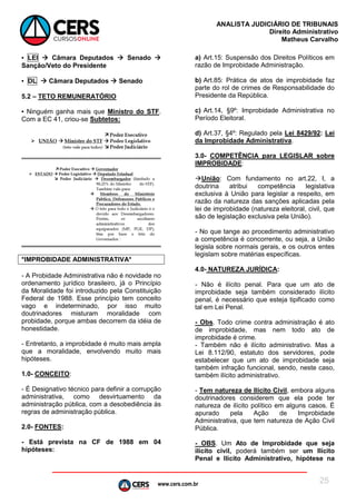 www.cers.com.br
ANALISTA JUDICIÁRIO DE TRIBUNAIS
Direito Administrativo
Matheus Carvalho
25
▪ LEI  Câmara Deputados  Senado 
Sanção/Veto do Presidente
▪ DL  Câmara Deputados  Senado
5.2 – TETO REMUNERATÓRIO
▪ Ninguém ganha mais que Ministro do STF.
Com a EC 41, criou-se Subtetos:
*IMPROBIDADE ADMINISTRATIVA*
- A Probidade Administrativa não é novidade no
ordenamento jurídico brasileiro, já o Princípio
da Moralidade foi introduzido pela Constituição
Federal de 1988. Esse princípio tem conceito
vago e indeterminado, por isso muito
doutrinadores misturam moralidade com
probidade, porque ambas decorrem da idéia de
honestidade.
- Entretanto, a improbidade é muito mais ampla
que a moralidade, envolvendo muito mais
hipóteses.
1.0- CONCEITO:
- É Designativo técnico para definir a corrupção
administrativa, como desvirtuamento da
administração pública, com a desobediência às
regras de administração pública.
2.0- FONTES:
- Está prevista na CF de 1988 em 04
hipóteses:
a) Art.15: Suspensão dos Direitos Políticos em
razão de Improbidade Administração.
b) Art.85: Prática de atos de improbidade faz
parte do rol de crimes de Responsabilidade do
Presidente da República.
c) Art.14, §9º: Improbidade Administrativa no
Período Eleitoral.
d) Art.37, §4º: Regulado pela Lei 8429/92: Lei
da Improbidade Administrativa.
3.0- COMPETÊNCIA para LEGISLAR sobre
IMPROBIDADE:
União: Com fundamento no art.22, I, a
doutrina atribui competência legislativa
exclusiva à União para legislar a respeito, em
razão da natureza das sanções aplicadas pela
lei de improbidade (natureza eleitoral, civil, que
são de legislação exclusiva pela União).
- No que tange ao procedimento administrativo
a competência é concorrente, ou seja, a União
legisla sobre normais gerais, e os outros entes
legislam sobre matérias específicas.
4.0- NATUREZA JURÍDICA:
- Não é ilícito penal. Para que um ato de
improbidade seja também considerado ilícito
penal, é necessário que esteja tipificado como
tal em Lei Penal.
- Obs. Todo crime contra administração é ato
de improbidade, mas nem todo ato de
improbidade é crime.
- Também não é ilícito administrativo. Mas a
Lei 8.112/90, estatuto dos servidores, pode
estabelecer que um ato de improbidade seja
também infração funcional, sendo, neste caso,
também ilícito administrativo.
- Tem natureza de Ilícito Civil, embora alguns
doutrinadores considerem que ela pode ter
natureza de ilícito político em alguns casos. É
apurado pela Ação de Improbidade
Administrativa, que tem natureza de Ação Civil
Pública.
- OBS. Um Ato de Improbidade que seja
ilícito civil, poderá também ser um Ilícito
Penal e Ilícito Administrativo, hipótese na
 