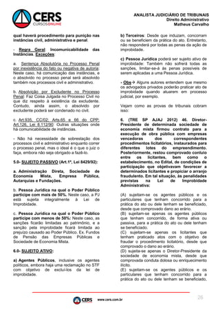 www.cers.com.br
ANALISTA JUDICIÁRIO DE TRIBUNAIS
Direito Administrativo
Matheus Carvalho
26
qual haverá procedimento para punição nas
instâncias civil, administrativa e penal.
- Regra Geral: Incomunicabilidade das
Instâncias. Exceções:
a. Sentença Absolutória no Processo Penal
por inexistência do fato ou negativa de autoria:
Neste caso, há comunicação das instâncias, e
o absolvido no processo penal será absolvido
também nos processos civil e administrativo.
b. Absolvição por Excludente no Processo
Penal: Faz Coisa Julgada no Processo Civil no
que diz respeito à existência da excludente.
Contudo, ainda assim, o absolvido por
excludente poderá ser condenado no civil.
c. Art.935, CC/02; Arts.65 e 66 do CPP;
Art.126, Lei 8.112/90: Outras situações onde
há comunicabilidade de instâncias.
- Não há necessidade de sobrestação dos
processos civil e administrativo enquanto correr
o processo penal, mas o ideal é o que o juiz o
faça, embora não seja obrigado a fazê-lo.
5.0- SUJEITO PASSIVO (Art.1º, Lei 8429/92):
a. Administração Direta, Sociedade de
Economia Mista, Empresa Pública,
Autarquias e Fundações.
b. Pessoa Jurídica na qual o Poder Público
participe com mais de 50%. Neste caso, a PJ
está sujeita integralmente à Lei de
Improbidade.
c. Pessoa Jurídica na qual o Poder Público
participe com menos de 50%: Neste caso, as
sanções ficarão limitadas ao patrimônio, e a
sanção pela improbidade ficará limitada ao
prejuízo causado ao Poder Público. Ex. Fundos
de Pensão das Empresas Públicas e
Sociedade de Economia Mista.
6.0- SUJEITO ATIVO:
a) Agentes Públicos, inclusive os agentes
políticos, embora haja uma reclamação no STF
com objetivo de excluí-los da lei de
improbidade.
b) Terceiros: Desde que induzam, concorram
ou se beneficiem da prática do ato. Entretanto,
não responderá por todas as penas da ação de
improbidade.
c) Pessoa Jurídica poderá ser sujeito ativo de
improbidade: Também não sofrerá todas as
sanções, limitar-se-á às penas possíveis de
serem aplicadas a uma Pessoa Jurídica.
- Obs Alguns autores entendem que mesmo
os advogados privados poderão praticar ato de
improbidade quando atuarem em processo
judicial, por exemplo.
Vejam como as provas de tribunais cobram
isso:
6. (TRE SP AJAJ 2012) 46. Diretor-
Presidente de determinada sociedade de
economia mista firmou contrato para a
execução de obra pública com empresas
vencedoras dos correspondentes
procedimentos licitatórios, instaurados para
diferentes lotes do empreendimento.
Posteriormente, restou comprovado conluio
entre os licitantes, bem como o
estabelecimento, no Edital, de condições de
participação que objetivavam favorecer a
determinados licitantes e propiciar o arranjo
fraudulento. Em tal situação, às penalidades
previstas na Lei de Improbidade
Administrativa:
(A) sujeitam-se os agentes públicos e os
particulares que tenham concorrido para a
prática do ato ou dele tenham se beneficiado,
desde que comprovado dano ao erário.
(B) sujeitam-se apenas os agentes públicos
que tenham concorrido, de forma ativa ou
passiva, para a prática do ato ou dele tenham
se beneficiado.
(C) sujeitam-se apenas os licitantes que
tenham praticado atos com o objetivo de
fraudar o procedimento licitatório, desde que
comprovado o dano ao erário.
(D) sujeita-se apenas o Diretor-Presidente da
sociedade de economia mista, desde que
comprovada conduta dolosa ou enriquecimento
ilícito.
(E) sujeitam-se os agentes públicos e os
particulares que tenham concorrido para a
prática do ato ou dele tenham se beneficiado,
 