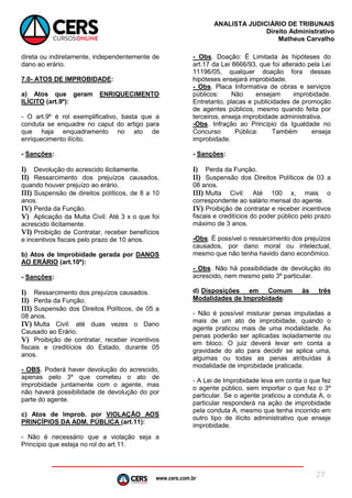 www.cers.com.br
ANALISTA JUDICIÁRIO DE TRIBUNAIS
Direito Administrativo
Matheus Carvalho
27
direta ou indiretamente, independentemente de
dano ao erário.
7.0- ATOS DE IMPROBIDADE:
a) Atos que geram ENRIQUECIMENTO
ILÍCITO (art.9º):
- O art.9º é rol exemplificativo, basta que a
conduta se enquadre no caput do artigo para
que haja enquadramento no ato de
enriquecimento ilícito.
- Sanções:
I) Devolução do acrescido ilicitamente.
II) Ressarcimento dos prejuízos causados,
quando houver prejuízo ao erário.
III) Suspensão de direitos políticos, de 8 a 10
anos.
IV) Perda da Função.
V) Aplicação da Multa Civil: Até 3 x o que foi
acrescido ilicitamente.
VI) Proibição de Contratar, receber benefícios
e incentivos fiscais pelo prazo de 10 anos.
b) Atos de Improbidade gerada por DANOS
AO ERÁRIO (art.10º):
- Sanções:
I) Ressarcimento dos prejuízos causados.
II) Perda da Função.
III) Suspensão dos Direitos Políticos, de 05 a
08 anos.
IV) Multa Civil: até duas vezes o Dano
Causado ao Erário.
V) Proibição de contratar, receber incentivos
fiscais e creditícios do Estado, durante 05
anos.
- OBS. Poderá haver devolução do acrescido,
apenas pelo 3º que cometeu o ato de
improbidade juntamente com o agente, mas
não haverá possibilidade de devolução do por
parte do agente.
c) Atos de Improb. por VIOLAÇÃO AOS
PRINCÍPIOS DA ADM. PÚBLICA (art.11):
- Não é necessário que a violação seja a
Princípio que esteja no rol do art.11.
- Obs. Doação: É Limitada às hipóteses do
art.17 da Lei 8666/93, que foi alterado pela Lei
11196/05, qualquer doação fora dessas
hipóteses ensejará improbidade.
- Obs. Placa Informativa de obras e serviços
públicos: Não ensejam improbidade.
Entretanto, placas e publicidades de promoção
de agentes públicos, mesmo quando feita por
terceiros, enseja improbidade administrativa.
-Obs. Infração ao Princípio da Igualdade no
Concurso Pública: Também enseja
improbidade.
- Sanções:
I) Perda da Função.
II) Suspensão dos Direitos Políticos de 03 a
08 anos.
III) Multa Civil: Até 100 x, mais o
correspondente ao salário mensal do agente.
IV) Proibição de contratar e receber incentivos
fiscais e creditícios do poder público pelo prazo
máximo de 3 anos.
-Obs. É possível o ressarcimento dos prejuízos
causados, por dano moral ou intelectual,
mesmo que não tenha havido dano econômico.
- Obs. Não há possibilidade de devolução do
acrescido, nem mesmo pelo 3º particular.
d) Disposições em Comum às três
Modalidades de Improbidade:
- Não é possível misturar penas imputadas a
mais de um ato de improbidade, quando o
agente praticou mais de uma modalidade. As
penas poderão ser aplicadas isoladamente ou
em bloco. O juiz deverá levar em conta a
gravidade do ato para decidir se aplica uma,
algumas ou todas as penas atribuídas à
modalidade de improbidade praticada.
- A Lei de Improbidade leva em conta o que fez
o agente público, sem importar o que fez o 3º
particular. Se o agente praticou a conduta A, o
particular responderá na ação de improbidade
pela conduta A, mesmo que tenha incorrido em
outro tipo de ilícito administrativo que enseje
improbidade.
 