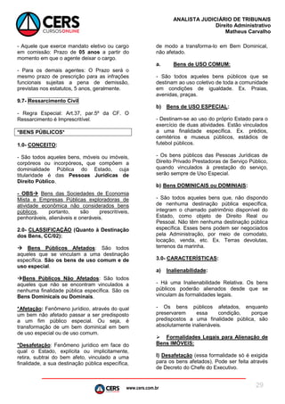 www.cers.com.br
ANALISTA JUDICIÁRIO DE TRIBUNAIS
Direito Administrativo
Matheus Carvalho
29
- Aquele que exerce mandato eletivo ou cargo
em comissão: Prazo de 05 anos a partir do
momento em que o agente deixar o cargo.
- Para os demais agentes: O Prazo será o
mesmo prazo de prescrição para as infrações
funcionais sujeitas a pena de demissão,
previstas nos estatutos, 5 anos, geralmente.
9.7- Ressarcimento Civil
- Regra Especial: Art.37, par.5º da CF. O
Ressarcimento é Imprescritível.
*BENS PÚBLICOS*
1.0- CONCEITO:
- São todos aqueles bens, móveis ou imóveis,
corpóreos ou incorpóreos, que compõem a
dominialidade Pública do Estado, cuja
titularidade é das Pessoas Jurídicas de
Direito Público.
- OBS Bens das Sociedades de Economia
Mista e Empresas Públicas exploradoras de
atividade econômica não considerados bens
públicos, portanto, são prescritíveis,
penhoráveis, alienáveis e oneráveis.
2.0- CLASSIFICAÇÃO (Quanto à Destinação
dos Bens, CC/02):
 Bens Públicos Afetados: São todos
aqueles que se vinculam a uma destinação
específica. São os bens de uso comum e de
uso especial.
Bens Públicos Não Afetados: São todos
aqueles que não se encontram vinculados a
nenhuma finalidade pública específica. São os
Bens Dominicais ou Dominais.
*Afetação: Fenômeno jurídico, através do qual
um bem não afetado passar a ser predisposto
a um fim público especial. Ou seja, é
transformação de um bem dominical em bem
de uso especial ou de uso comum.
*Desafetação: Fenômeno jurídico em face do
qual o Estado, explícita ou implicitamente,
retira, subtrai do bem afeto, vinculado a uma
finalidade, a sua destinação pública específica,
de modo a transforma-lo em Bem Dominical,
não afetado.
a. Bens de USO COMUM:
- São todos aqueles bens públicos que se
destinam ao uso coletivo de toda a comunidade
em condições de igualdade. Ex. Praias,
avenidas, praças.
b) Bens de USO ESPECIAL:
- Destinam-se ao uso do próprio Estado para o
exercício de duas atividades. Estão vinculados
a uma finalidade específica. Ex. prédios,
cemitérios e museus públicos, estádios de
futebol públicos.
- Os bens públicos das Pessoas Jurídicas de
Direito Privado Prestadoras de Serviço Público,
quando vinculados à prestação do serviço,
serão sempre de Uso Especial.
b) Bens DOMINICAIS ou DOMINIAIS:
- São todos aqueles bens que, não dispondo
de nenhuma destinação pública específica,
integram o chamado patrimônio disponível do
Estado, como objeto de Direito Real ou
Pessoal. Não têm nenhuma destinação pública
específica. Esses bens podem ser negociados
pela Administração, por meio de comodato,
locação, venda, etc. Ex. Terras devolutas,
terrenos da marinha.
3.0- CARACTERÍSTICAS:
a) Inalienabilidade:
- Há uma Inalienabilidade Relativa. Os bens
públicos poderão alienados desde que se
vinculam às formalidades legais.
- Os bens públicos afetados, enquanto
preservarem essa condição, porque
predispostos a uma finalidade pública, são
absolutamente inalienáveis.
 Formalidades Legais para Alienação de
Bens IMÓVEIS:
I) Desafetação (essa formalidade só é exigida
para os bens afetados). Pode ser feita através
de Decreto do Chefe do Executivo.
 
