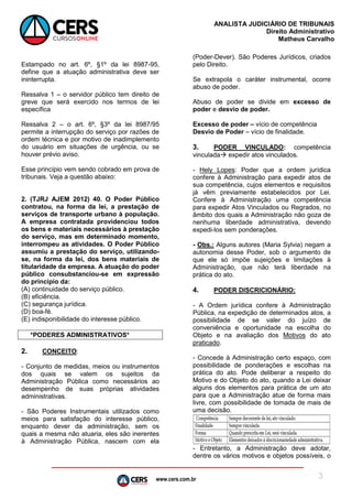 www.cers.com.br
ANALISTA JUDICIÁRIO DE TRIBUNAIS
Direito Administrativo
Matheus Carvalho
3
Estampado no art. 6º, §1º da lei 8987-95,
define que a atuação administrativa deve ser
ininterrupta.
Ressalva 1 – o servidor público tem direito de
greve que será exercido nos termos de lei
específica
Ressalva 2 – o art. 6º, §3º da lei 8987/95
permite a interrupção do serviço por razões de
ordem técnica e por motivo de inadimplemento
do usuário em situações de urgência, ou se
houver prévio aviso.
Esse princípio vem sendo cobrado em prova de
tribunais. Veja a questão abaixo:
2. (TJRJ AJEM 2012) 40. O Poder Público
contratou, na forma da lei, a prestação de
serviços de transporte urbano à população.
A empresa contratada providenciou todos
os bens e materiais necessários à prestação
do serviço, mas em determinado momento,
interrompeu as atividades. O Poder Público
assumiu a prestação do serviço, utilizando-
se, na forma da lei, dos bens materiais de
titularidade da empresa. A atuação do poder
público consubstanciou-se em expressão
do princípio da:
(A) continuidade do serviço público.
(B) eficiência.
(C) segurança jurídica.
(D) boa-fé.
(E) indisponibilidade do interesse público.
*PODERES ADMINISTRATIVOS*
2. CONCEITO:
- Conjunto de medidas, meios ou instrumentos
dos quais se valem os sujeitos da
Administração Pública como necessários ao
desempenho de suas próprias atividades
administrativas.
- São Poderes Instrumentais utilizados como
meios para satisfação do interesse público,
enquanto dever da administração, sem os
quais a mesma não atuaria, eles são inerentes
à Administração Pública, nascem com ela
(Poder-Dever). São Poderes Jurídicos, criados
pelo Direito.
Se extrapola o caráter instrumental, ocorre
abuso de poder.
Abuso de poder se divide em excesso de
poder e desvio de poder.
Excesso de poder – vício de competência
Desvio de Poder – vício de finalidade.
3. PODER VINCULADO: competência
vinculada expedir atos vinculados.
- Hely Lopes: Poder que a ordem jurídica
confere à Administração para expedir atos de
sua competência, cujos elementos e requisitos
já vêm previamente estabelecidos por Lei.
Confere à Administração uma competência
para expedir Atos Vinculados ou Regrados, no
âmbito dos quais a Administração não goza de
nenhuma liberdade administrativa, devendo
expedi-los sem ponderações.
- Obs.: Alguns autores (Maria Sylvia) negam a
autonomia desse Poder, sob o argumento de
que ele só impõe sujeições e limitações à
Administração, que não terá liberdade na
prática do ato.
4. PODER DISCRICIONÁRIO:
- A Ordem jurídica confere à Administração
Pública, na expedição de determinados atos, a
possibilidade de se valer do juízo de
conveniência e oportunidade na escolha do
Objeto e na avaliação dos Motivos do ato
praticado.
- Concede à Administração certo espaço, com
possibilidade de ponderações e escolhas na
prática do ato. Pode deliberar a respeito do
Motivo e do Objeto do ato, quando a Lei deixar
alguns dos elementos para prática de um ato
para que a Administração atue de forma mais
livre, com possibilidade de tomada de mais de
uma decisão.
- Entretanto, a Administração deve adotar,
dentre os vários motivos e objetos possíveis, o
 