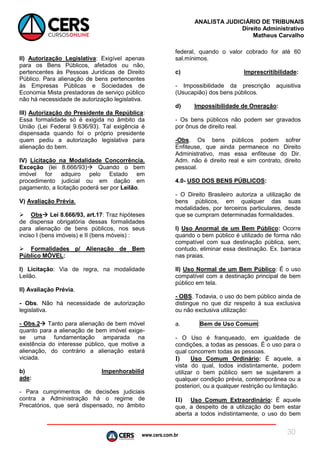 www.cers.com.br
ANALISTA JUDICIÁRIO DE TRIBUNAIS
Direito Administrativo
Matheus Carvalho
30
II) Autorização Legislativa: Exigível apenas
para os Bens Públicos, afetados ou não,
pertencentes às Pessoas Jurídicas de Direito
Público. Para alienação de bens pertencentes
às Empresas Públicas e Sociedades de
Economia Mista prestadoras de serviço público
não há necessidade de autorização legislativa.
III) Autorização do Presidente da República:
Essa formalidade só é exigida no âmbito da
União (Lei Federal 9.636/93). Tal exigência é
dispensada quando foi o próprio presidente
quem pediu a autorização legislativa para
alienação do bem.
IV) Licitação na Modalidade Concorrência.
Exceção (lei 8.666/93) Quando o bem
imóvel for adquiro pelo Estado em
procedimento judicial ou em dação em
pagamento, a licitação poderá ser por Leilão.
V) Avaliação Prévia.
 Obs Lei 8.666/93, art.17: Traz hipóteses
de dispensa obrigatória dessas formalidades
para alienação de bens públicos, nos seus
inciso I (bens imóveis) e II (bens móveis) :
 Formalidades p/ Alienação de Bem
Público MÓVEL:
I) Licitação: Via de regra, na modalidade
Leilão.
II) Avaliação Prévia.
- Obs. Não há necessidade de autorização
legislativa.
- Obs.2 Tanto para alienação de bem móvel
quanto para a alienação de bem imóvel exige-
se uma fundamentação amparada na
existência do interesse público, que motive a
alienação, do contrário a alienação estará
viciada.
b) Impenhorabilid
ade:
- Para cumprimentos de decisões judiciais
contra a Administração há o regime de
Precatórios, que será dispensado, no âmbito
federal, quando o valor cobrado for até 60
sal.mínimos.
c) Imprescritibilidade:
- Impossibilidade da prescrição aquisitiva
(Usucapião) dos bens públicos.
d) Impossibilidade de Oneração:
- Os bens públicos não podem ser gravados
por ônus de direito real.
-Obs. Os bens públicos podem sofrer
Enfiteuse, que ainda permanece no Direito
Administrativo, mas essa enfiteuse do Dir.
Adm. não é direito real e sim contrato, direito
pessoal.
4.0- USO DOS BENS PÚBLICOS:
- O Direito Brasileiro autoriza a utilização de
bens públicos, em qualquer das suas
modalidades, por terceiros particulares, desde
que se cumpram determinadas formalidades.
I) Uso Anormal de um Bem Público: Ocorre
quando o bem público é utilizado de forma não
compatível com sua destinação pública, sem,
contudo, eliminar essa destinação. Ex. barraca
nas praias.
II) Uso Normal de um Bem Público: É o uso
compatível com a destinação principal de bem
público em tela.
- OBS. Todavia, o uso do bem público ainda de
distingue no que diz respeito à sua exclusiva
ou não exclusiva utilização:
a. Bem de Uso Comum:
- O Uso é franqueado, em igualdade de
condições, a todas as pessoas. É o uso para o
qual concorrem todas as pessoas.
I) Uso Comum Ordinário: É aquele, a
vista do qual, todos indistintamente, podem
utilizar o bem público sem se sujeitarem a
qualquer condição prévia, contemporânea ou a
posteriori, ou a qualquer restrição ou limitação.
II) Uso Comum Extraordinário: É aquele
que, a despeito de a utilização do bem estar
aberta a todos indistintamente, o uso do bem
 