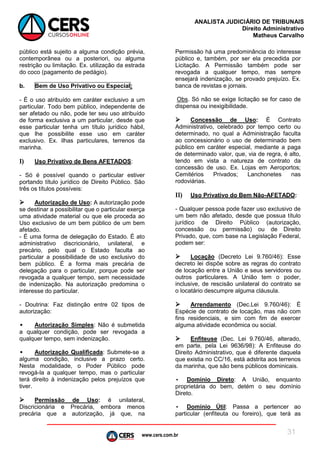 www.cers.com.br
ANALISTA JUDICIÁRIO DE TRIBUNAIS
Direito Administrativo
Matheus Carvalho
31
público está sujeito a alguma condição prévia,
contemporânea ou a posteriori, ou alguma
restrição ou limitação. Ex. utilização da estrada
do coco (pagamento de pedágio).
b. Bem de Uso Privativo ou Especial:
- É o uso atribuído em caráter exclusivo a um
particular. Todo bem público, independente de
ser afetado ou não, pode ter seu uso atribuído
de forma exclusiva a um particular, desde que
esse particular tenha um título jurídico hábil,
que lhe possibilite esse uso em caráter
exclusivo. Ex. ilhas particulares, terrenos da
marinha.
I) Uso Privativo de Bens AFETADOS:
- Só é possível quando o particular estiver
portando título jurídico de Direito Público. São
três os títulos possíveis:
 Autorização de Uso: A autorização pode
se destinar a possibilitar que o particular exerça
uma atividade material ou que ele proceda ao
Uso exclusivo de um bem público de um bem
afetado.
- É uma forma de delegação do Estado. É ato
administrativo discricionário, unilateral, e
precário, pelo qual o Estado faculta ao
particular a possibilidade de uso exclusivo do
bem público. É a forma mais precária de
delegação para o particular, porque pode ser
revogada a qualquer tempo, sem necessidade
de indenização. Na autorização predomina o
interesse do particular.
- Doutrina: Faz distinção entre 02 tipos de
autorização:
• Autorização Simples: Não é submetida
a qualquer condição, pode ser revogada a
qualquer tempo, sem indenização.
• Autorização Qualificada: Submete-se a
alguma condição, inclusive a prazo certo.
Nesta modalidade, o Poder Público pode
revogá-la a qualquer tempo, mas o particular
terá direito à indenização pelos prejuízos que
tiver.
 Permissão de Uso: é unilateral,
Discricionária e Precária, embora menos
precária que a autorização, já que, na
Permissão há uma predominância do interesse
público e, também, por ser ela precedida por
Licitação. A Permissão também pode ser
revogada a qualquer tempo, mas sempre
ensejará indenização, se provado prejuízo. Ex.
banca de revistas e jornais.
Obs. Só não se exige licitação se for caso de
dispensa ou inexigibilidade.
 Concessão de Uso: É Contrato
Administrativo, celebrado por tempo certo ou
determinado, no qual a Administração faculta
ao concessionário o uso de determinado bem
público em caráter especial, mediante a paga
de determinado valor, que, via de regra, é alto,
tendo em vista a natureza de contrato da
concessão de uso. Ex. Lojas em Aeroportos;
Cemitérios Privados; Lanchonetes nas
rodoviárias.
II) Uso Privativo do Bem Não-AFETADO:
- Qualquer pessoa pode fazer uso exclusivo de
um bem não afetado, desde que possua título
jurídico de Direito Público (autorização,
concessão ou permissão) ou de Direito
Privado, que, com base na Legislação Federal,
podem ser:
 Locação (Decreto Lei 9.760/46): Esse
decreto lei dispõe sobre as regras do contrato
de locação entre a União e seus servidores ou
outros particulares. A União tem o poder,
inclusive, de rescisão unilateral do contrato se
o locatário descumpre alguma cláusula.
 Arrendamento (Dec.Lei 9.760/46): É
Espécie de contrato de locação, mas não com
fins residenciais, e sim com fim de exercer
alguma atividade econômica ou social.
 Enfiteuse (Dec. Lei 9.760/46, alterado,
em parte, pela Lei 9636/98): A Enfiteuse do
Direito Administrativo, que é diferente daquela
que existia no CC/16, está adstrita aos terrenos
da marinha, que são bens públicos dominicais.
• Domínio Direto: A União, enquanto
proprietária do bem, detém o seu domínio
Direto.
• Domínio Útil: Passa a pertencer ao
particular (enfiteuta ou foreiro), que terá as
 