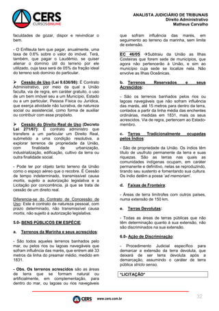 www.cers.com.br
ANALISTA JUDICIÁRIO DE TRIBUNAIS
Direito Administrativo
Matheus Carvalho
32
faculdades de gozar, dispor e reivindicar o
bem.
- O Enfiteuta tem que pagar, anualmente, uma
taxa de 0.6% sobre o valor do imóvel. Terá,
também, que pagar o Laudêmio, se quiser
alienar o domínio útil do terreno por ele
utilizado, cuja taxa será de 05% da fração ideal
do terreno sob domínio do particular.
 Cessão de Uso (Lei 9.636/98): É Contrato
Administrativo, por meio da qual a União
faculta, via de regra, em caráter gratuito, o uso
de um bem imóvel seu a um Município, Estado
ou a um particular, Pessoa Física ou Jurídica,
que exerça atividade não lucrativa, de natureza
social ou assistencial, como forma de auxiliar
ou contribuir com esse propósito.
 Cessão do Direito Real de Uso (Decreto
Lei 271/67): É contrato administro que
transfere a um particular um Direito Real,
submetido a uma condição resolutiva, a
explorar terrenos de propriedade da União,
com finalidade de urbanização,
industrialização, edificação, cultivo da terra ou
outra finalidade social.
- Pode ter por objeto tanto terreno da União
como o espaço aéreo que o recobre. É Cessão
de tempo indeterminado, transmissível causa
mortis, sujeito a autorização legislativa e a
Licitação por concorrência, já que se trata de
cessão de um direito real.
Diferencia-se do Contrato de Concessão de
Uso: Este é contrato de natureza pessoal, com
prazo determinado, não transmissível causa
mortis, não sujeito à autorização legislativa.
5.0- BENS PÚBLICOS EM ESPÉCIE:
a. Terrenos da Marinha e seus acrescidos:
- São todos aqueles terrenos banhados pelo
mar, ou pelos rios ou lagoas navegáveis que
sofram influência das marés, que entrem até 33
metros da linha do preamar médio, medido em
1831.
- Obs. Os terrenos acrescidos são as áreas
de terra que se formam natural ou
artificialmente, em complementação, para
dentro do mar, ou lagoas ou rios navegáveis
que sofram influência das marés, em
seguimento ao terreno da marinha, sem limite
de extensão.
EC 46/05 Subtraiu da União as Ilhas
Costeiras que forem sede de municípios, que
agora não pertencerão à União, e sim ao
município cuja sede se localize nela. Não
envolve as Ilhas Oceânicas.
b. Terrenos Reservados e seus
Acrescidos:
- São os terrenos banhados pelos rios ou
lagoas navegáveis que não sofram influência
das marés, até 15 metros para dentro da terra,
contados a partir da linha média das enchentes
ordinárias, medidas em 1831, mais os seus
acrescidos. Via de regra, pertencem ao Estado-
membro.
c. Terras Tradicionalmente ocupadas
pelos Índios:
- São de propriedade da União. Os índios têm
título de usufruto permanente da terra e suas
riquezas. São as terras nas quais as
comunidades indígenas ocupam, em caráter
permanente e definitivo, nelas se reproduzindo,
tirando seu sustento e fomentando sua cultura.
Os índio detêm a posse ‘ad memoriam’.
d. Faixas de Fronteira:
- Áreas de terra limítrofes com outros países,
numa extensão de 150 km.
e. Terras Devolutas:
- Todas as áreas de terras públicas que não
têm determinação quanto à sua extensão, não
são discriminados na sua extensão.
6.0- Ação de Discriminação:
- Procedimento Judicial específico para
demarcar a extensão da terra devoluta, que
deixará de ser terra devoluta após a
demarcação, assumindo o caráter de terra
pública stricto senso.
*LICITAÇÃO*
 