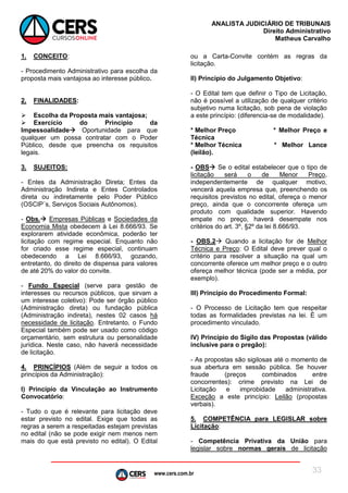 www.cers.com.br
ANALISTA JUDICIÁRIO DE TRIBUNAIS
Direito Administrativo
Matheus Carvalho
33
1. CONCEITO:
- Procedimento Administrativo para escolha da
proposta mais vantajosa ao interesse público.
2. FINALIDADES:
 Escolha da Proposta mais vantajosa;
 Exercício do Principio da
Impessoalidade Oportunidade para que
qualquer um possa contratar com o Poder
Público, desde que preencha os requisitos
legais.
3. SUJEITOS:
- Entes da Administração Direta; Entes da
Administração Indireta e Entes Controlados
direta ou indiretamente pelo Poder Público
(OSCIP´s, Serviços Sociais Autônomos).
- Obs. Empresas Públicas e Sociedades da
Economia Mista obedecem à Lei 8.666/93. Se
explorarem atividade econômica, poderão ter
licitação com regime especial. Enquanto não
for criado esse regime especial, continuam
obedecendo a Lei 8.666/93, gozando,
entretanto, do direito de dispensa para valores
de até 20% do valor do convite.
- Fundo Especial (serve para gestão de
interesses ou recursos públicos, que sirvam a
um interesse coletivo): Pode ser órgão público
(Administração direta) ou fundação pública
(Administração indireta), nestes 02 casos há
necessidade de licitação. Entretanto, o Fundo
Especial também pode ser usado como código
orçamentário, sem estrutura ou personalidade
jurídica. Neste caso, não haverá necessidade
de licitação.
4. PRINCÍPIOS (Além de seguir a todos os
princípios da Administração):
I) Princípio da Vinculação ao Instrumento
Convocatório:
- Tudo o que é relevante para licitação deve
estar previsto no edital. Exige que todas as
regras a serem a respeitadas estejam previstas
no edital (não se pode exigir nem menos nem
mais do que está previsto no edital). O Edital
ou a Carta-Convite contém as regras da
licitação.
II) Princípio do Julgamento Objetivo:
- O Edital tem que definir o Tipo de Licitação,
não é possível a utilização de qualquer critério
subjetivo numa licitação, sob pena de violação
a este princípio: (diferencia-se de modalidade).
* Melhor Preço * Melhor Preço e
Técnica
* Melhor Técnica * Melhor Lance
(leilão).
- OBS Se o edital estabelecer que o tipo de
licitação será o de Menor Preço,
independentemente de qualquer motivo,
vencerá aquela empresa que, preenchendo os
requisitos previstos no edital, ofereça o menor
preço, ainda que o concorrente ofereça um
produto com qualidade superior. Havendo
empate no preço, haverá desempate nos
critérios do art. 3º, §2º da lei 8.666/93.
- OBS.2 Quando a licitação for de Melhor
Técnica e Preço: O Edital deve prever qual o
critério para resolver a situação na qual um
concorrente oferece um melhor preço e o outro
ofereça melhor técnica (pode ser a média, por
exemplo).
III) Princípio do Procedimento Formal:
- O Processo de Licitação tem que respeitar
todas as formalidades previstas na lei. É um
procedimento vinculado.
IV) Princípio do Sigilo das Propostas (válido
inclusive para o pregão):
- As propostas são sigilosas até o momento de
sua abertura em sessão pública. Se houver
fraude (preços combinados entre
concorrentes): crime previsto na Lei de
Licitação e improbidade administrativa.
Exceção a este princípio: Leilão (propostas
verbais).
5. COMPETÊNCIA para LEGISLAR sobre
Licitação:
- Competência Privativa da União para
legislar sobre normas gerais de licitação
 