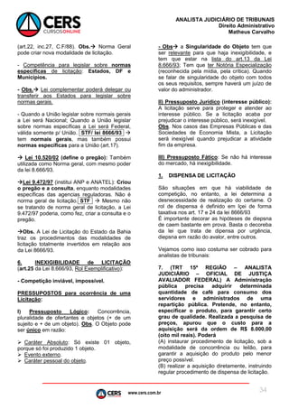 www.cers.com.br
ANALISTA JUDICIÁRIO DE TRIBUNAIS
Direito Administrativo
Matheus Carvalho
34
(art.22, inc.27, C.F/88). Obs. Norma Geral
pode criar nova modalidade de licitação.
- Competência para legislar sobre normas
específicas de licitação: Estados, DF e
Municípios.
- Obs. Lei complementar poderá delegar ou
transferir aos Estados para legislar sobre
normas gerais.
- Quando a União legislar sobre normais gerais
a Lei será Nacional; Quando a União legislar
sobre normas específicas a Lei será Federal,
válida somente p/ União. STF/ lei 8666/93 
tem normais gerais, mas também possui
normas específicas para a União (art.17).
 Lei 10.520/02 (define o pregão): Também
utilizada como Norma geral, com mesmo poder
da lei 8.666/93.
Lei 9.472/97 (institui ANP e ANATEL): Criou
o pregão e a consulta, enquanto modalidades
específicas das agencias reguladoras. Não é
norma geral de licitação. STF  Mesmo não
se tratando de norma geral de licitação, a Lei
9.472/97 poderia, como fez, criar a consulta e o
pregão.
Obs. A Lei de Licitação do Estado da Bahia
traz os procedimentos das modalidades de
licitação totalmente invertidos em relação aos
da Lei 8666/93.
6. INEXIGIBILIDADE de LICITAÇÃO
(art.25 da Lei 8.666/93, Rol Exemplificativo):
- Competição inviável, impossível.
PRESSUPOSTOS para ocorrência de uma
Licitação:
I) Pressuposto Lógico: Concorrência,
pluralidade de ofertantes e objetos (+ de um
sujeito e + de um objeto). Obs. O Objeto pode
ser único em razão:
 Caráter Absoluto: Só existe 01 objeto,
porque só foi produzido 1 objeto.
 Evento externo.
 Caráter pessoal do objeto.
- Obs a Singularidade do Objeto tem que
ser relevante para que haja inexigibilidade, e
tem que estar na lista do art.13 da Lei
8.666/93; Tem que ter Notória Especialização
(reconhecida pela mídia, pela crítica). Quando
se falar de singularidade do objeto com todos
os seus requisitos, sempre haverá um juízo de
valor do administrador.
II) Pressuposto Jurídico (interesse público):
A licitação serve para proteger e atender ao
interesse público. Se a licitação acaba por
prejudicar o interesse público, será inexigível.
Obs. Nos casos das Empresas Públicas e das
Sociedades de Economia Mista, a Licitação
será inexigível quando prejudicar a atividade
fim da empresa.
III) Pressuposto Fático: Se não há interesse
do mercado, há inexigibilidade.
1. DISPENSA DE LICITAÇÃO
São situações em que há viabilidade de
competição, no entanto, a lei determina a
desnecessidade de realização do certame. O
rol de dispensa é definido em lçei de forma
taxativa nos art. 17 e 24 da lei 8666/93
É importante decorar as hipóteses de diepsna
de caem bastante em prova. Basta o decoreba
da lei que trata de dipensa por urgência,
diepsna em razão do avalor, entre outros.
Vejamos como isso costuma ser cobrado para
analistas de tribunais:
7. (TRT 15ª REGIÃO – ANALISTA
JUDICIÁRIO – OFICIAL DE JUSTIÇA
AVALIADOR FEDERAL) A Administração
pública precisa adquirir determinada
quantidade de café para consumo dos
servidores e administrados de uma
repartição pública. Pretende, no entanto,
especificar o produto, para garantir certo
grau de qualidade. Realizada a pesquisa de
preços, apurou que o custo para a
aquisição será da ordem de R$ 8.000,00
(oito mil reais). Poderá
(A) instaurar procedimento de licitação, sob a
modalidade de concorrência ou leilão, para
garantir a aquisição do produto pelo menor
preço possível.
(B) realizar a aquisição diretamente, instruindo
regular procedimento de dispensa de licitação.
 