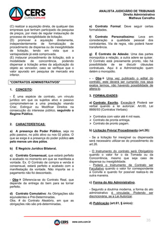 www.cers.com.br
ANALISTA JUDICIÁRIO DE TRIBUNAIS
Direito Administrativo
Matheus Carvalho
35
(C) realizar a aquisição direta, de qualquer das
empresas que tenham participado da pesquisa
de preços, por meio de regular instauração de
processo de inexigibilidade de licitação.
(D) promover a aquisição diretamente,
independentemente de formalização de
procedimento de dispensa ou de inexigibilidade
de licitação, tendo em vista que a
vantajosidade já está comprovada.
(E) instaurar procedimento de licitação, sob a
modalidade de concorrência, podendo
dispensar a licitação antes da adjudicação do
objeto ao vencedor, caso se verifique que o
valor apurado em pesquisa de mercado era
inferior.
*CONTRATOS ADMINISTRATIVOS*
1. CONCEITO:
- É uma espécie de contrato, um vínculo
jurídico em que os sujeitos ativo e passivo
comprometem-se a uma prestação visando
Criar, Extinguir ou Modificar Direitos na
consecução do interesse público, seguindo o
Regime Público.
2. CARACTERÍSTICAS:
a) A presença do Poder Público, seja no
pólo passivo, no pólo ativo ou nos 02 pólos. O
que se exige é a presença do poder público em
pelo menos um dos pólos.
b) É Negócio Jurídico Bilateral.
c) Contrato Consensual, que estará perfeito
e acabado no momento em que se manifesta a
vontade. Ex. O Contrato de compra e venda é
consensual, estará perfeito e acabado com a
manifestação da vontade. Não importa se o
pagamento não foi descontado.
- Obs Diferencia-se do Contrato Real, que
depende da entrega do bem para se tornar
perfeito.
d) Contrato Comutativo: As Obrigações são
equivalentes e Pré-Determinadas.
Obs. # do Contrato Aleatório, em que as
obrigações não são pré-determinadas.
e) Contrato Formal: Deve seguir certas
formalidades.
f) Contrato Personalíssimo: Leva em
consideração a qualidade pessoal dos
contratantes. Via de regra, não poderá haver
transferência.
g) É Contrato de Adesão: Uma das partes
monopoliza a relação, a outra adere se quiser.
O Contrato está previamente pronto, não há
possibilidade de se discutir cláusulas
contratuais. Aqui é a Administração quem
detém o monopólio.
- - Obs Uma vez publicado o edital do
contrato, este deverá ser cumprido nos seus
exatos termos, não havendo possibilidade de
altera-lo.
3. FORMALIDADES:
a) Contrato Escrito. Exceção Poderá ser
verbal quando a lei autorizar. Art.60, Lei
8666/93 (Contratos Verbais):
 Contratos com valor até 4 mil reais.
 Contrato de pronta entrega.
 Contrato de pronto pagam.
b) Licitação Prévia/ Procedimento (art.26):
- Se a licitação for inexigível ou dispensada
será necessário utilizar-se do procedimento do
art.26.
- O Instrumento do contrato será Obrigatório
quando o valor for o da Tomada ou da
Concorrência, mesmo que seja caso de
dispensa ou inexigibilidade.
- Poderá o Instrumento de Contrato ser
Facultativo quando o valor for correspondente
a Convite e quando for possível realiza-lo de
outra maneira.
c) Forma do Ato Administrativo.
- Segundo a doutrina moderna, a forma do ato
administrativo é vinculada; Podendo ser
discricionária, se a Lei Autorizar.
d) Publicação (art.61, § único):
 