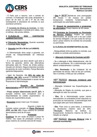 www.cers.com.br
ANALISTA JUDICIÁRIO DE TRIBUNAIS
Direito Administrativo
Matheus Carvalho
36
- É Feita com o resumo, com o extrato do
contrato. A Publicação não pode ultrapassar o
prazo de 20 dias ou até o 5º dia do mês
subseqüente à assinatura do contrato (o que
acontecer primeiro).
- É Condição de Eficácia do Contrato, ou seja,
antes da publicação o contrato já é válido, mas
é ineficaz, não produz efeitos.
4. CLÁUSULAS DOS CONTRATOS
ADMINISTRATIVOS:
a) Cláusulas Necessárias: Quando ausentes
 Contrato Nulo, Ilegal.
 Garantia (art.55 e 56 da Lei 8.666/93)
- A Administração deve exigir a garantia, em
virtude da indisponibilidade do interesse
público.
- É o contratado que deve decidir qual será a
forma da garantia, dentro das alternativas
elencadas pela lei: Títulos da dívida pública;
Caução em dinheiro; Seguro-Garantia (contrato
de garantia de outro contrato); Fiança Bancária
(garantia fidejussória).
- Valor da Garantia: Até 05% do valor do
contrato. Até 10% quando o contrato for de
grande vulto, alta complexidade e causar riscos
financeiros à Administração.
 Duração do Contrato
Administrativo (art.57 da Lei 8.666/93):
- Prazo sempre determinado (art.57, §3º). A
duração máxima será compatível com a
disponibilidade do crédito orçamentário: 12
meses (lei orçamentária anual).
- Exceções (prazo maior que 12 meses):
I) Quando o objeto do
contrato estiver previsto no Plano Plurianual
(PPP, art.166, CF): Prazo máximo do contrato
administrativo será de 04 anos.
I) Prestação
Contínua: Se em razão do prazo o preço for
melhor, nos casos de prestação contínua, o
prazo máximo do contrato será de 60 meses.
- Obs. Art.57 Admite-se uma prorrogação
(60 meses + 60 meses) em caráter
excepcional, mediante fundamentação e
autorização da autoridade superior.
II) Aluguel de equipamentos e programas
de informática: Prazo máximo de 48 meses.
III) Contratos de Concessão ou Permissão
de Serviço Público: Podem ter prazos
diferenciados, de acordo com a lei que cuidar
do serviço delegado, a lei que cuida do serviço
dará o prazo máximo do contrato de concessão
ou permissão.
b) CLÁUSULAS EXORBITANTES (Art.58):
- Desigualdade entre as partes no contrato, que
é válida no contrato administrativo.
 Alteração Unilateral do Contrato (art.65):
- Se a alteração é feita bilateralmente, não há
cláusula exorbitante. Só a administração pode
alterar unilateralmente o contrato.
- Obs. Permissão: é Ato Unilateral: Só há
permissão de serviço. Não se faz por contrato,
não é contrato, é feita por ato unilateral.
01ª Hipótese: Alteração Unilateral pela
Administração:
- Alteração Unilateral nas Especificações do
projeto.
- Alteração do Objeto do contrato, que gera a
alteração do valor do contrato.
- Obs. Se a Administração quiser menos
mercadorias e a contratada já tiver adquirido ou
produzido as mercadorias, a administração terá
que pagar pelo que havia estipulado.
- Obs. Para cima ou para baixo, o acréscimo
ou decréscimo máximo será de 25%.
Exceção: Reforma de Edifício ou
Equipamento: Acréscimo máximo de 50% em
relação ao original.
02ª Hipótese: Alteração Bilateral (não é
cláusula exorbitante):
 