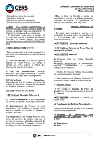 www.cers.com.br
ANALISTA JUDICIÁRIO DE TRIBUNAIS
Direito Administrativo
Matheus Carvalho
37
- Alteração no regime de execução
- Substituir a Garantia
- Alteração na forma de pagamento
- Buscar o equilíbrio econômico-financeiro.
- Obs. Em contrato administrativo a
Administração só paga ao contratado depois de
receber o serviço, obra ou mercadoria. O
Pagamento nunca poderá ser antecipado.
- O Contratado pode pedir a revisão do
contrato para manter o equilibro econômico-
financeiro. Só haverá revisão para manter
equilíbrio econômico-financeiro se houver fato
novo.
Teoria da Imprevisão (gênero):
- Fato superveniente, imprevisto, imprevisível e
que onera excessivamente o contrato para uma
das partes.
I) Fato do Príncipe: É a atuação geral e
abstrata do Poder Público, que atinge o
contrato de forma indireta e reflexa. Ex.
alteração de alíquota de imposto.
II) Fato da Administração: Atuação
específica, que atinge diretamente o contrato
administrativo, atinge o seu objeto principal.
III) Interferências Imprevistas:
Circunstancias que já existiam ao tempo da
celebração do contrato, mas só foi descoberta
ao tempo da execução do contrato.
IV) Caso Fortuito e Força Maior.
03ª Hipótese: Alteração Referente à:
I) Correção Monetária: Já está programada
no contrato. É apenas a atualização da moeda.
II) Reajustamento de Preços: Há uma
alteração no custo do objeto do contrato. É um
índice já previsto no contrato p/ absorver o
aumento de custos.
III) Recomposição de Preços: Também é em
razão do aumento de custos, mas não é
prevista no contrato, é utilizada na hipótese de
Teoria da Imprevisão. É a revisão p/ busca do
equilíbrio econômico-financeiro do contrato.
Obs. A Falta de Revisão a pedido da
contratada p/ manter o equilíbrio econômico-
financeiro do contrato: A Possibilidade de
extinção do contrato só pela via judicial.
 Extinção Unilateral do
Contrato:
- Se quem quer extinguir o contrato é o
contratado, só poderá fazê-lo na via judicial, se
a Administração não aceitar extinguir
administrativamente.
 01ª Hipótese: Conclusão do Objeto
 02ª Hipótese: Advento do Termo Final do
contrato (prazo final)
 03ª Hipótese: Rescisão
I) Consenso entre as Partes: Rescisão
Amigável.
II)Revisão Administrativa: A administração
rescinde unilateralmente o contrato,
extinguindo-o. Hipóteses:
• Razões de Interesse Público: Necessidade
de Indenização para o particular.
• Descumprimento de Cláusula Contratual: O
Contratado deverá indenizar a administração.
• Rescisão Judicial.
 04ª Hipótese: Extinção de Pleno de
Direito: Por circunstancias alheias à vontade.
Ex. falência.
05ª Hipótese: Anulação: O contrato já
nasce ilegal.
c) Fiscalização do Contrato Administrativo:
- A administração pode até intervir na empresa
em situações excepcionais.
d) Aplicação de Penalidades pela
Inadimplência de Contratado (art.87, Lei
8.666):
I) Advertência;
II)Multa;
 