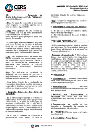 www.cers.com.br
ANALISTA JUDICIÁRIO DE TRIBUNAIS
Direito Administrativo
Matheus Carvalho
38
III) Suspensão do
Direito de Contratar com Poder Público, por,
no máximo, 02 anos;
- Obs. No caso de suspensão o contratado
estará impedido de contratar apenas com o
Ente que aplicou a penalidade.
- Obs. Para aplicação de uma dessas 03
penalidades será feita de forma discricionária
pelo administrador, não há um
rol de hipóteses para aplicação de cada uma
dessas penalidades.
IV) Declaração de Inidoneidade da Empresa
pelo prazo máximo de 02 anos: A Empresa
deixa de ser idônea e fica impedida de
contratar com todos os entes da administração.
Diferencia-se da Suspensão, que é restrita ao
ente com o qual a contratada fez o contrato.
- Obs. Para empresa voltar a ser idônea tem
que ser reabilitada, para que isso ocorra devem
ser preenchidos alguns requisitos: Passar o
prazo da declaração de inidoneidade; A
contratada deve indenizar os prejuízos
causados à administração (requisitos
cumulativos).
-Obs. Para aplicação da penalidade de
declaração de inidoneidade da empresa, o
contratado deve ter praticado conduta que seja
tipificada também como crime.
- Para Celso Antonio: Só a declaração de
inidoneidade depende de conduta criminosa, a
suspensão do direito de contratar com o poder
público não exige conduta criminosa.
e) Ocupação Provisória dos Bens da
Contratada:
- Se a Administração rescinde o contrato por
inadimplência da empresa, o fará por processo
administrativo e, a partir da instauração do
Processo Administrativo até o seu fim a
Administração deverá assumir a continuidade
da prestação do serviço, e se for necessário a
Administração poderá ocupar provisoriamente
os bens da contratada.
- Se ao final do processo há a Rescisão: A
Administração poderá adquirir os bens da
contratada através da reversão (ocupação –
reversão).
-Obs. Só os bens indispensáveis à prestação
do serviço poderão ser ocupados.
f) Indenização da Ocupação e da Reversão:
I) Se os bens já foram amortizados: Não há
necessidade de indenização.
I) Haverá indenização a depender do tipo de
contrato.
*PROCESSO ADMINISTRATIVO*
- O Processo Administrativo prévio é requisito
para a forma do Ato Administrativo, é elemento
deste. O Ato administrativo é a “sentença” do
Processo Administrativo.
- Processo x Procedimento: A Diferenciação
dessas duas denominações tem importância
nos Processos Civil e Penal, que consideram o
processo como um conjunto de atos que levam
a uma provimento final, enquanto que o
procedimento seria a forma pela qual o
processo se realiza. Contudo, essa
diferenciação não tem importância alguma no
Direito Administrativo.
1.0- OBJETIVOS:
a. Documentação: O Processo Administrativo
serve como documentação dos atos e fatos
praticados pela Administração.
b. Fundamentação: O Processo
Administrativo serve como fundamentação dos
atos administrativos.
c. Proteção aos Administrados e
Servidores: Na medida em que evita
arbitrariedades por parte dos administradores
públicos.
d. Transparência: Na medida em que
possibilita a fiscalização da conduta da
administração pelos administrados.
2.0 PRINCÍPIOS (Além de todos os princípios
constitucionais):
a. Contraditório e Ampla Defesa:
 