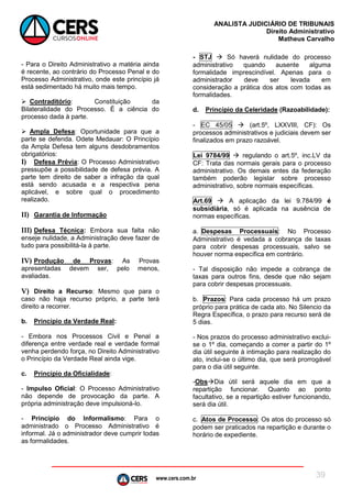 www.cers.com.br
ANALISTA JUDICIÁRIO DE TRIBUNAIS
Direito Administrativo
Matheus Carvalho
39
- Para o Direito Administrativo a matéria ainda
é recente, ao contrário do Processo Penal e do
Processo Administrativo, onde este princípio já
está sedimentado há muito mais tempo.
 Contraditório: Constituição da
Bilateralidade do Processo. É a ciência do
processo dada à parte.
 Ampla Defesa: Oportunidade para que a
parte se defenda. Odete Medauar: O Princípio
da Ampla Defesa tem alguns desdobramentos
obrigatórios:
I) Defesa Prévia: O Processo Administrativo
pressupõe a possibilidade de defesa prévia. A
parte tem direito de saber a infração da qual
está sendo acusada e a respectiva pena
aplicável, e sobre qual o procedimento
realizado.
II) Garantia de Informação
III) Defesa Técnica: Embora sua falta não
enseje nulidade, a Administração deve fazer de
tudo para possibilitá-la à parte.
IV) Produção de Provas: As Provas
apresentadas devem ser, pelo menos,
avaliadas.
V) Direito a Recurso: Mesmo que para o
caso não haja recurso próprio, a parte terá
direito a recorrer.
b. Princípio da Verdade Real:
- Embora nos Processos Civil e Penal a
diferença entre verdade real e verdade formal
venha perdendo força, no Direito Administrativo
o Princípio da Verdade Real ainda vige.
c. Princípio da Oficialidade:
- Impulso Oficial: O Processo Administrativo
não depende de provocação da parte. A
própria administração deve impulsioná-lo.
- Princípio do Informalismo: Para o
administrado o Processo Administrativo é
informal. Já o administrador deve cumprir todas
as formalidades.
- STJ  Só haverá nulidade do processo
administrativo quando ausente alguma
formalidade imprescindível. Apenas para o
administrador deve ser levada em
consideração a prática dos atos com todas as
formalidades.
d. Princípio da Celeridade (Razoabilidade):
- EC 45/05  (art.5º, LXXVIII, CF): Os
processos administrativos e judiciais devem ser
finalizados em prazo razoável.
Lei 9784/99  regulando o art.5º, inc.LV da
CF: Trata das normais gerais para o processo
administrativo. Os demais entes da federação
também poderão legislar sobre processo
administrativo, sobre normais específicas.
Art.69  A aplicação da lei 9.784/99 é
subsidiária, só é aplicada na ausência de
normas específicas.
a. Despesas Processuais: No Processo
Administrativo é vedada a cobrança de taxas
para cobrir despesas processuais, salvo se
houver norma específica em contrário.
- Tal disposição não impede a cobrança de
taxas para outros fins, desde que não sejam
para cobrir despesas processuais.
b. Prazos: Para cada processo há um prazo
próprio para prática de cada ato. No Silencio da
Regra Específica, o prazo para recurso será de
5 dias.
- Nos prazos do processo administrativo exclui-
se o 1º dia, começando a correr a partir do 1º
dia útil seguinte à intimação para realização do
ato, inclui-se o último dia, que será prorrogável
para o dia útil seguinte.
-ObsDia útil será aquele dia em que a
repartição funcionar. Quanto ao ponto
facultativo, se a repartição estiver funcionando,
será dia útil.
c. Atos de Processo: Os atos do processo só
podem ser praticados na repartição e durante o
horário de expediente.
 