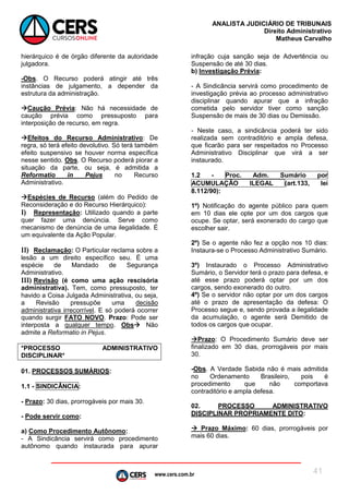 www.cers.com.br
ANALISTA JUDICIÁRIO DE TRIBUNAIS
Direito Administrativo
Matheus Carvalho
41
hierárquico é de órgão diferente da autoridade
julgadora.
-Obs. O Recurso poderá atingir até três
instâncias de julgamento, a depender da
estrutura da administração.
Caução Prévia: Não há necessidade de
caução prévia como pressuposto para
interposição de recurso, em regra.
Efeitos do Recurso Administrativo: De
regra, só terá efeito devolutivo. Só terá também
efeito suspensivo se houver norma específica
nesse sentido. Obs. O Recurso poderá piorar a
situação da parte, ou seja, é admitida a
Reformatio in Pejus no Recurso
Administrativo.
Espécies de Recurso (além do Pedido de
Reconsideração e do Recurso Hierárquico):
I) Representação: Utilizado quando a parte
quer fazer uma denúncia. Serve como
mecanismo de denúncia de uma ilegalidade. É
um equivalente da Ação Popular.
II) Reclamação: O Particular reclama sobre a
lesão a um direito específico seu. É uma
espécie de Mandado de Segurança
Administrativo.
III) Revisão (é como uma ação rescisória
administrativa). Tem, como pressuposto, ter
havido a Coisa Julgada Administrativa, ou seja,
a Revisão pressupõe uma decisão
administrativa irrecorrível. E só poderá ocorrer
quando surgir FATO NOVO. Prazo: Pode ser
interposta a qualquer tempo. Obs Não
admite a Reformatio in Pejus.
*PROCESSO ADMINISTRATIVO
DISCIPLINAR*
01. PROCESSOS SUMÁRIOS:
1.1 - SINDICÂNCIA:
- Prazo: 30 dias, prorrogáveis por mais 30.
- Pode servir como:
a) Como Procedimento Autônomo:
- A Sindicância servirá como procedimento
autônomo quando instaurada para apurar
infração cuja sanção seja de Advertência ou
Suspensão de até 30 dias.
b) Investigação Prévia:
- A Sindicância servirá como procedimento de
investigação prévia ao processo administrativo
disciplinar quando apurar que a infração
cometida pelo servidor tiver como sanção
Suspensão de mais de 30 dias ou Demissão.
- Neste caso, a sindicância poderá ter sido
realizada sem contraditório e ampla defesa,
que ficarão para ser respeitados no Processo
Administrativo Disciplinar que virá a ser
instaurado.
1.2 - Proc. Adm. Sumário por
ACUMULAÇÃO ILEGAL (art.133, lei
8.112/90):
1º) Notificação do agente público para quem
em 10 dias ele opte por um dos cargos que
ocupe. Se optar, será exonerado do cargo que
escolher sair.
2º) Se o agente não fez a opção nos 10 dias:
Instaura-se o Processo Administrativo Sumário.
3º) Instaurado o Processo Administrativo
Sumário, o Servidor terá o prazo para defesa, e
até esse prazo poderá optar por um dos
cargos, sendo exonerado do outro.
4º) Se o servidor não optar por um dos cargos
até o prazo de apresentação da defesa: O
Processo segue e, sendo provada a ilegalidade
da acumulação, o agente será Demitido de
todos os cargos que ocupar.
Prazo: O Procedimento Sumário deve ser
finalizado em 30 dias, prorrogáveis por mais
30.
-Obs. A Verdade Sabida não é mais admitida
no Ordenamento Brasileiro, pois é
procedimento que não comportava
contraditório e ampla defesa.
02. PROCESSO ADMINISTRATIVO
DISCIPLINAR PROPRIAMENTE DITO:
 Prazo Máximo: 60 dias, prorrogáveis por
mais 60 dias.
 