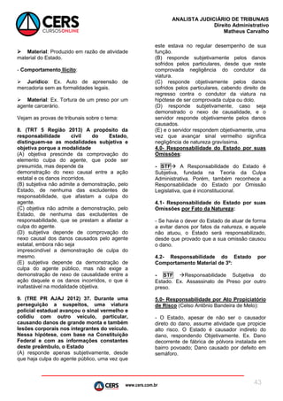 www.cers.com.br
ANALISTA JUDICIÁRIO DE TRIBUNAIS
Direito Administrativo
Matheus Carvalho
43
 Material: Produzido em razão de atividade
material do Estado.
- Comportamento Ilícito:
 Jurídico: Ex. Auto de apreensão de
mercadoria sem as formalidades legais.
 Material: Ex. Tortura de um preso por um
agente carcerário.
Vejam as provas de tribunais sobre o tema:
8. (TRT 5 Região 2013) A propósito da
responsabilidade civil do Estado,
distinguem-se as modalidades subjetiva e
objetiva porque a modalidade
(A) objetiva prescinde da comprovação do
elemento culpa do agente, que pode ser
presumida, mas depende da
demonstração do nexo causal entre a ação
estatal e os danos incorridos.
(B) subjetiva não admite a demonstração, pelo
Estado, de nenhuma das excludentes de
responsabilidade, que afastam a culpa do
agente.
(C) objetiva não admite a demonstração, pelo
Estado, de nenhuma das excludentes de
responsabilidade, que se prestam a afastar a
culpa do agente.
(D) subjetiva depende de comprovação do
nexo causal dos danos causados pelo agente
estatal, embora não seja
imprescindível a demonstração de culpa do
mesmo.
(E) subjetiva depende da demonstração de
culpa do agente público, mas não exige a
demonstração de nexo de causalidade entre a
ação daquele e os danos incorridos, o que é
inafastável na modalidade objetiva.
9. (TRE PR AJAJ 2012) 37. Durante uma
perseguição a suspeitos, uma viatura
policial estadual avançou o sinal vermelho e
colidiu com outro veículo, particular,
causando danos de grande monta e também
lesões corporais nos integrantes do veículo.
Nessa hipótese, com base na Constituição
Federal e com as informações constantes
deste preâmbulo, o Estado
(A) responde apenas subjetivamente, desde
que haja culpa do agente público, uma vez que
este estava no regular desempenho de sua
função.
(B) responde subjetivamente pelos danos
sofridos pelos particulares, desde que reste
comprovada negligência do condutor da
viatura.
(C) responde objetivamente pelos danos
sofridos pelos particulares, cabendo direito de
regresso contra o condutor da viatura na
hipótese de ser comprovada culpa ou dolo.
(D) responde subjetivamente, caso seja
demonstrado o nexo de causalidade, e o
servidor responde objetivamente pelos danos
causados.
(E) e o servidor respondem objetivamente, uma
vez que avançar sinal vermelho significa
negligência de natureza gravíssima.
4.0- Responsabilidade do Estado por suas
Omissões:
- STF A Responsabilidade do Estado é
Subjetiva, fundada na Teoria da Culpa
Administrativa. Porém, também reconhece a
Responsabilidade do Estado por Omissão
Legislativa, que é inconstitucional.
4.1- Responsabilidade do Estado por suas
Omissões por Fato da Natureza:
- Se havia o dever do Estado de atuar de forma
a evitar danos por fatos da natureza, e aquele
não atuou, o Estado será responsabilizado,
desde que provado que a sua omissão causou
o dano.
4.2- Responsabilidade do Estado por
Comportamento Material de 3º:
- STF Responsabilidade Subjetiva do
Estado. Ex. Assassinato de Preso por outro
preso.
5.0- Responsabilidade por Ato Propiciatório
de Risco (Celso Antônio Bandeira de Melo):
- O Estado, apesar de não ser o causador
direto do dano, assume atividade que propicie
alto risco. O Estado é causador indireto do
dano, respondendo Objetivamente. Ex. Dano
decorrente de fábrica de pólvora instalada em
bairro povoado; Dano causado por defeito em
semáforo.
 