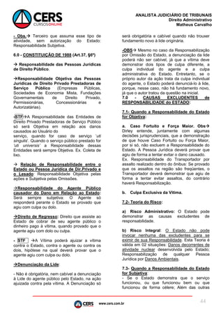 www.cers.com.br
ANALISTA JUDICIÁRIO DE TRIBUNAIS
Direito Administrativo
Matheus Carvalho
44
- Obs. Terceiro que assuma esse tipo de
atividade, sem autorização do Estado:
Responsabilidade Subjetiva.
6.0 - CONSTITUIÇÃO DE 1988 (Art.37, §6º)
 Responsabilidade das Pessoas Jurídicas
de Direito Público.
Responsabilidade Objetiva das Pessoas
Jurídicas de Direito Privado Prestadoras de
Serviço Público (Empresas Públicas,
Sociedades de Economia Mista, Fundações
Governamentais de Direito Privado,
Permissionárias, Concessionárias e
Autorizatárias).
-STFA Responsabilidade das Entidades de
Direito Privado Prestadoras de Serviço Público
só será Objetiva em relação aos danos
causados ao Usuário do
serviço, quando for caso de serviço ‘uti
singulis’. Quando o serviço público prestado for
‘uti universis’ a Responsabilidade dessas
Entidades será sempre Objetiva. Ex. Coleta de
lixo.
 Relação de Responsabilidade entre o
Estado ou Pessoa Jurídica de Dir.Privado e
o Lesado: Responsabilidade Objetiva pelas
ações e Subjetiva pelas Omissões.
Responsabilidade do Agente Público
causador do Dano em Relação ao Estado:
Será sempre subjetiva: O Agente só
responderá perante o Estado se provado que
agiu com culpa ou dolo.
Direito de Regresso: Direito que assiste ao
Estado de cobrar de seu agente público o
dinheiro pago à vítima, quando provado que o
agente agiu com dolo ou culpa.
- STF A Vítima poderá ajuizar a vítima
contra o Estado, contra o agente ou contra os
dois, hipótese na qual deverá provar que o
agente agiu com culpa ou dolo.
Denunciação da Lide:
- Não é obrigatória, nem cabível a denunciação
à Lide do agente público pelo Estado, na ação
ajuizada contra pela vítima. A Denunciação só
será obrigatória e cabível quando não trouxer
fundamento novo à lide originária.
-OBS Mesmo no caso da Responsabilização
por Omissão do Estado, a denunciação da lide
poderá não ser cabível, já que a vítima deve
demonstrar dois tipos de culpa diferente, a
culpa individual do agente e a culpa
administrativa do Estado. Entretanto, se o
próprio autor da ação trata da culpa individual
do agente, o Estado poderá denunciá-lo à lide,
porque, nesse caso, não há fundamento novo,
já que o autor tratou da questão na inicial.
7.0 - CAUSAS EXCLUDENTES de
RESPONSABILIDADE do ESTADO:
7.1- Quando a Responsabilidade do Estado
for Objetiva:
a. Caso Fortuito e Força Maior. Obs
Dirley entende, juntamente com algumas
decisões jurisprudenciais, que a demonstração
de que houve Caso Fortuito ou Força Maior,
por si só, não excluem a Responsabilidade do
Estado. A Pessoa Jurídica deverá provar que
agiu de forma a tentar evitar o dano causado.
Ex. Responsabilidade do Transportador por
assalto realizado dentro do ônibus: Se provado
que os assaltos na região são freqüentes, o
Transportador deverá demonstrar que agiu de
forma a tentar evitar assaltos, do contrário
haverá Responsabilização.
b. Culpa Exclusiva da Vítima.
7.2- Teoria do Risco:
a) Risco Administrativo: O Estado pode
demonstrar as causas excludentes de
responsabilidade.
b) Risco Integral: O Estado não pode
invocar nenhuma das excludentes para se
eximir de sua Responsabilidade. Esta Teoria é
válida em 02 situações: Danos decorrentes de
atividade nuclear desenvolvida pelo Estado;
Responsabilização de qualquer Pessoa
Jurídica por Danos Ambientais.
7.3- Quando a Responsabilidade do Estado
for Subjetiva:
- Se o Estado demonstra que o serviço
funcionou, ou que funcionou bem ou que
funcionou de forma célere; Além das outras
 