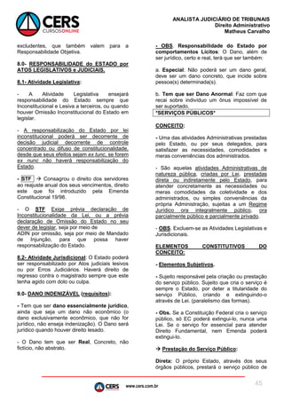 www.cers.com.br
ANALISTA JUDICIÁRIO DE TRIBUNAIS
Direito Administrativo
Matheus Carvalho
45
excludentes, que também valem para a
Responsabilidade Objetiva.
8.0- RESPONSABILIDADE do ESTADO por
ATOS LEGISLATIVOS e JUDICIAIS.
8.1- Atividade Legislativa:
- A Atividade Legislativa ensejará
responsabilidade do Estado sempre que
Inconstitucional e Lesiva a terceiros, ou quando
houver Omissão Inconstitucional do Estado em
legislar.
- A responsabilização do Estado por lei
inconstitucional poderá ser decorrente de
decisão judicial decorrente de controle
concentrado ou difuso de constitucionalidade,
desde que seus efeitos sejam ex tunc, se forem
ex nunc não haverá responsabilização do
Estado.
- STF  Consagrou o direito dos servidores
ao reajuste anual dos seus vencimentos, direito
este que foi introduzido pela Emenda
Constitucional 19/98.
- O STF Exige prévia declaração de
Inconstitucionalidade da Lei, ou a prévia
declaração de Omissão do Estado no seu
dever de legislar, seja por meio de
ADIN por omissão, seja por meio de Mandado
de Injunção, para que possa haver
responsabilização do Estado.
8.2- Atividade Jurisdicional: O Estado poderá
ser responsabilizado por Atos judiciais lesivos
ou por Erros Judiciários. Haverá direito de
regresso contra o magistrado sempre que este
tenha agido com dolo ou culpa.
9.0- DANO INDENIZÁVEL (requisitos):
- Tem que ser dano essencialmente jurídico,
ainda que seja um dano não econômico (o
dano exclusivamente econômico, que não for
jurídico, não enseja indenização). O Dano será
jurídico quando houver direito lesado.
- O Dano tem que ser Real, Concreto, não
fictício, não abstrato.
- OBS. Responsabilidade do Estado por
comportamentos Lícitos: O Dano, além de
ser jurídico, certo e real, terá que ser também:
a. Especial: Não poderá ser um dano geral,
deve ser um dano concreto, que incide sobre
pessoa(s) determinada(s).
b. Tem que ser Dano Anormal: Faz com que
recai sobre indivíduo um ônus impossível de
ser suportado.
*SERVIÇOS PÚBLICOS*
CONCEITO:
- Uma das atividades Administrativas prestadas
pelo Estado, ou por seus delegados, para
satisfazer as necessidades, comodidades e
meras conveniências dos administrados.
- São aquelas atividades Administrativas de
natureza pública, criadas por Lei, prestadas
direta ou indiretamente pelo Estado, para
atender concretamente as necessidades ou
meras comodidades da coletividade e dos
administrados, ou simples conveniências da
própria Administração, sujeitas a um Regime
Jurídico ora integralmente público, ora
parcialmente público e parcialmente privado.
- OBS. Excluem-se as Atividades Legislativas e
Jurisdicionais.
ELEMENTOS CONSTITUTIVOS DO
CONCEITO:
- Elementos Subjetivos.
- Sujeito responsável pela criação ou prestação
do serviço público. Sujeito que cria o serviço é
sempre o Estado, por deter a titularidade do
serviço Público, criando e extinguindo-o
através de Lei. (paralelismo das formas).
- Obs. Se a Constituição Federal cria o serviço
público, só EC poderá extingui-lo, nunca uma
Lei. Se o serviço for essencial para atender
Direito Fundamental, nem Emenda poderá
extingui-lo.
 Prestação do Serviço Público:
Direta: O próprio Estado, através dos seus
órgãos públicos, prestará o serviço público de
 