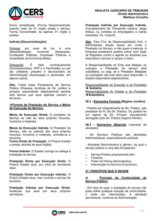 www.cers.com.br
ANALISTA JUDICIÁRIO DE TRIBUNAIS
Direito Administrativo
Matheus Carvalho
46
forma centralizada. (Forma Desconcentrada:
quando mais de 01 órgão presta o serviço.
Forma Concentrada: se apenas 01 órgão o
presta).
Indireta (Descentralização):
Outorga: por meio de Lei, é uma
descentralização funcional (Autarquias,
Fundações Públicas, Empresas Públicas e
Sociedades de Economia Mista).
Delegação: É feita contratualmente
(Concessionárias, PPP´s e Permissão) ou por
ato unilateral, precário e discricionário da
Administração (Autorização e permissão, em
alguns casos).
Obs. Todas estas Prestadoras de Serviço
Público (Pessoas Jurídicas de Dir. público e
privado) responderão objetivamente perante
atos lesivos que seus agentes causem a
terceiros.
Formas de Prestação do Serviço x Meios
de Execução do Serviço:
Meios de Execução Direta: O prestador do
Serviço se vale de seus próprios recursos,
humanos e materiais.
Meios de Execução Indireta: O Prestador do
Serviço, não se valendo dos seus próprios
recursos, humanos e materiais, contrata-os a
terceiros.
Forma Direta de Prestação: O Próprio Estado
o presta, através de seus órgãos.
Forma Indireta: O Estado outorga ou delega a
prestação do serviço.
Prestação Direta por Execução Direta: O
Próprio Estado atua, por meio de servidores
seus.
Prestação Direta por Execução Indireta: O
Próprio Estado atua, mas contrata o serviço de
terceiros.
Prestação Indireta por Execução Direta:
Autarquia que atua por seus próprios
servidores.
Prestação Indireta por Execução Indireta:
Concessionária de Transporte coletiva, aluga
ônibus, ou contrata os empregados a outras
empresas. Ex. Limpurb.
Obs. Para Fins de Responsabilidade Civil, o
Administrado lesado levará em conta o
Prestador do Serviço, e não quem o executa. A
Empresa prestadora poderá entrar com Ação
de Regresso contra o agente ou empresa que
executava o serviço e causou o dano.
A Responsabilidade do Ente que delegou ou
outorgou a Prestação do serviço será
subsidiária, ou seja, se o Prestador delegado
ou outorgado não tiver bens para responder, o
Estado responderá objetivamente.
Responsabilidade do Executor e do Prestador
 Solidária.
Responsabilidade do Estado e do Prestador
Subsidiária.
26.2 - Elementos Formais (Regime Jurídico)
- Poderá ser integralmente de Dir. Público, qdo
prestador for PJ de Dir. Público; Ou poderá ter
um regime de Dir. Privado, parcialmente
derrogado pelo Dir. Público (regime híbrido).
26.3 - Elementos Materiais (natureza da
atividade):
- Os Serviços Públicos são atividades
Administrativas, essencialmente públicas.
- Atividade Administrativa é gênero, da qual o
serviço público é uma das 04 espécies:
o Serviço Público propriamente dito;
o Fomento;
o Poder de Polícia Administrativo;
o Intervenção no Domínio Econômico;
27. PRINCÍPIOS QUE O REGEM
a) Princípio da Continuidade do
Serviço Público:
- Em face do qual, a prestação do serviço não
pode sofrer qualquer solução de continuidade,
n pode ser interrompido, é atividade
permanente, contínua da Administração.
 
