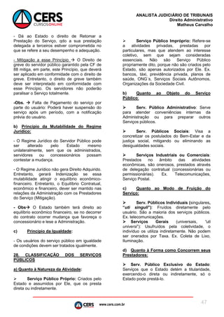 www.cers.com.br
ANALISTA JUDICIÁRIO DE TRIBUNAIS
Direito Administrativo
Matheus Carvalho
47
- Dá ao Estado o direito de Retomar a
Prestação do Serviço, qdo a sua prestação
delegada a terceiros estiver comprometida no
que se refere a seu desempenho e adequação.
- Mitigação a esse Princípio  O Direito de
greve do servidor público garantido pela CF de
88 mitiga, em parte, este Princípio, que deverá
ser aplicado em conformidade com o direito de
greve. Entretanto, o direito de greve também
deve ser interpretado em conformidade com
esse Princípio. Os servidores não poderão
paralisar o Serviço totalmente.
-Obs.  Falta de Pagamento do serviço por
parte do usuário: Poderá haver suspensão do
serviço após um período, com a notificação
prévia do usuário.
b) Princípio da Mutabilidade do Regime
Jurídico:
- O Regime Jurídico do Servidor Público pode
ser alterado pelo Estado mesmo
unilateralmente, sem que os administrados,
servidores ou concessionários possam
contestar a mudança.
- O Regime Jurídico não gera Direito Adquirido.
Entretanto, gerará Indenização se essa
mutabilidade atingir o equilíbrio econômico-
financeiro. Entretanto, o Equilíbrio Contratual,
econômico e financeiro, dever ser mantido nas
relações da Administração com os Prestadores
do Serviço (Mitigação).
- Obs O Estado também terá direito ao
equilíbrio econômico financeiro, se no decorrer
do contrato ocorrer mudança que favoreça o
concessionário e lese a Administração.
c) Princípio da Igualdade:
- Os usuários do serviço público em igualdade
de condições devem ser tratados igualmente.
28. CLASSIFICAÇÃO DOS SERVIÇOS
PÚBLICOS
a) Quanto à Natureza da Atividade:
 Serviço Público Próprio: Criados pelo
Estado e assumidos por Ele, que os presta
direta ou indiretamente.
 Serviço Público Impróprio: Refere-se
a atividades privadas, prestadas por
particulares, mas que atendem ao interesse
coletivo, sem que sejam consideradas
essenciais. Não são Serviço Público
propriamente dito, porque não são criados pelo
Estado, são apenas autorizados por Ele. Ex.
bancos, táxi, previdência privada, planos de
saúde, ONG´s, Serviços Sociais Autônomos,
Organizações da Sociedade Civil.
b) Quanto ao Objeto do Serviço
Público:
 Serv. Público Administrativo: Serve
para atender conveniências internas da
Administração ou para preparar outros
Serviços públicos.
 Serv. Públicos Sociais: Visa a
concretizar os postulados do Bem-Estar e da
justiça social, mitigando ou eliminando as
desigualdades sociais.
 Serviços Industriais ou Comerciais:
Prestados no âmbito das atividades
econômicas, são onerosos, prestados através
de delegação contratual (concessionárias ou
permissionárias). Ex. Telecomunicações,
Serviço Postal.
c) Quanto ao Modo de Fruição do
Serviço:
 Serv. Públicos Individuais (singulares,
“uti singuli”): Fruídos diretamente pelo
usuário. São a maioria dos serviços públicos.
Ex. telecomunicações.
 Serviços Gerais (universais, “uti
universi”): Usufruídos pela coletividade, o
indivíduo os utiliza indiretamente. Não podem
ser onerados por Taxa. Ex. Coleta de Lixo,
Iluminação.
d) Quanto à Forma como Concorrem seus
Prestadores:
 Serv. Público Exclusivo do Estado:
Serviços que o Estado detém a titularidade,
exercendo-o direta ou indiretamente, só o
Estado pode prestá-lo.
 