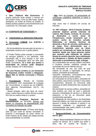 www.cers.com.br
ANALISTA JUDICIÁRIO DE TRIBUNAIS
Direito Administrativo
Matheus Carvalho
48
 Serv. Públicos Não Exclusivos: O
próprio particular pode prestar o serviço em
seu próprio nome, como se dele fosse, sujeito,
entretanto, ao Poder de Polícia do Estado. O
Estado poderá prestá-lo concorrentemente com
o particular. Ex. Educação, saúde.
2.0- CONTRATO DE CONCESSÃO 
.
a) CONCESSÃO de SERVIÇOS PÚBLICOS:
A - Concessão COMUM (Lei 8.987/95 e
art.175, C.F/88):
- Só há transferência da execução do serviço, a
titularidade continua com o poder público.
- O Poder Público pode outorgar a concessão
de serviços públicos a um particular, mas
concessão não é uma outorga e sim uma
delegação. A Delegação deve ser feita pelo
Poder concedente, só o ente que possui a
titularidade do serviço pode delegá-lo
(União, Estados, DF e Municípios).
- Só uma Pessoa Jurídica ou um Consórcio
de Empresas podem receber a delegação.
Obs Não se admite concessão a Pessoa
Física.
 Formalização: Através de Contrato
Administrativo, com necessidade de Licitação
por Concorrência, a mesma da Lei 8.666/93,
com algumas Peculiaridades (art.15, Lei
8987/95).
- Nessa licitação, além dos tipos de menor
preço, melhor técnica e melhor técnica e preço,
há o tipo do melhor tarifa p/ o usuário.
- Exceção: Programa Nacional de
Desestatização (lei 9074/95): Serviço que
estiver no programa de desestatização será
concedido por licitação via Leilão.
 Prazo: Determinado. O Prazo será fixado
pela Lei que cuide do serviço concedido. É
possível a prorrogação do prazo dentro do
limite máximo da lei, desde que esteja prevista
essa possibilidade no contrato.
- Obs. Além do Contrato, há necessidade de
autorização Legislativa específica p/ haver a
concessão.
Veja como isso é cobrado em provas de
tribunais:
10. TRT 5 Região - 2013) O Estado da Bahia
pretende duplicar grande extensão de
rodovia. Não dispõe, contudo, de recursos,
já destinados a outras obras de
infraestrutura, sendo necessário que o
custeio venha da iniciativa privada.
Elaborados os estudos técnicos de
demanda e fluxo de veículos, particulares e
de carga, ficou demonstrado que o
investimento aportado para as obras
poderia ser recuperado em lapso de tempo
razoável, desde que fosse possível cobrar
dos usuários pela utilização da rodovia.
Diante do cenário descrito, para viabilização
da infraestrura o Estado da Bahia poderia,
observado o procedimento legal, outorgar
(A) a titularidade dos serviço público rodoviário
à iniciativa privada, mediante outorga de
concessão de uso do referido serviço.
(B) concessão de uso, por meio da qual
caberia ao privado a exploração do serviço
público, precedida da duplicação
rodoviária necessária, remunerando-se pela
cobrança de tarifa do poder público.
(C) concessão de serviço público, precedida de
obra pública, assumindo o privado o risco pelos
investimentos, devendo se remunerar pela
cobrança de tarifa diretamente dos usuários da
rodovia.
(D) permissão de serviço público, precedida de
obra pública, por meio do qual o particular
assume a titularidade do serviço e o direito de
explorá-lo, a fim de se remunerar pelos
investimentos aportados.
(E) delegação de obra pública e da titularidade
doserviço público, por meio da qual o particular
assume o direito de explorar a rodovia e se
remunerar mediante o pagamento de
contraprestação pelo poder público e de tarifa
diretamente dos usuários.
 Responsabilidade da Concessionária
(art.37, §6º):
- Regra: Responsabilidade Objetiva em face do
usuário do serviço. Se o sujeito que sofrer o
dano não for usuário do serviço, a
 
