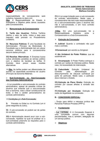 www.cers.com.br
ANALISTA JUDICIÁRIO DE TRIBUNAIS
Direito Administrativo
Matheus Carvalho
49
responsabilidade da concessionária será
subjetiva, baseada no dano civil.
Obs. A Responsabilidade do Estado é
subsidiária e Objetiva pelos danos causados
pela Concessionária.
 Remuneração da Concessionária:
I) Tarifa dos Usuários: Política Tarifária
(define o valor da tarifa, índice e data para
reajuste) está prevista no Procedimento
Licitatório.
II) Recursos Públicos: É uma faculdade do
Administrador. Princípio da Modicidade: A
Faculdade que a Administração tem em alocar
recursos públicos para a concessionária
decorre desse princípio.
III) Receitas Alternativas: A Empresa busca
outras atividades paralelas ao serviço público
com o objetivo de baratear as tarifas. O
Contrato deve prever essas receitas
alternativas.
 Obs. As tarifas podem ser diferenciadas de
acordo c/a capacidade econômica do usuário
(Princípio da Isonomia Material).
 Sub-Contratação ou Sub-Concessão
dos Contratos Administrativos:
- A Lei possibilita a sub-concessão do contrato
administrativo, apesar de pesadas críticas da
doutrina que entende que a sub-concessão
fere a isonomia, viola o dever constitucional de
licitar, e fere o caráter personalíssimo do
contrato administrativo.
 Condições p/ a Sub-Concessão:
I) Previsão no Edital ou no Contrato (um é
parte integrante do outro).
II) A sub-concessão só poderá ser de partes
do contrato.
III) A Administração deverá anuir com a sub-
concessão, hipótese na qual irá analisar se a
sub-contratada preenche os requisitos para o
contrato administrativo.
IV) A Lei exige licitação para a sub-concessão
do contrato administrativo. Neste caso, a
concessionária não terá mais responsabilidade,
só a sub-concessionária (para a doutrina isto
não é sub-concessão, e sim novo contrato
administrativo).
Obs. Em uma sub-concessão há a
Responsabilidade Solidária entre a
Concessionária e a Sub-Concessionária.
 Extinção da Concessão:
 Judicial: Quando o contratado não quer
mais o contrato.
Consensual: por acordo ou Amigável.
 Ato Unilateral do Poder Público, que se
subdivide em:
I) Encampação: O Poder Público extingue o
contrato por razões de interesse público. Neste
caso, há necessidade de indenização.
II) Caducidade: Extinção Unilateral do
Contrato pela Administração por
descumprimento de cláusula contratual por
parte do particular. Neste caso, o particular
deve indenizar o Estado.
III) Extinção de Pleno Direito: Extinção do
contrato por causas alheias à vontade das
partes.
IV) Extinção por Anulação: Extinção em
razão de ilegalidade na concessão.
B - CONCESSÃO ESPECIAL:
- Surgiu para definir a natureza jurídica das
Parcerias Públicos Privadas (PPP’s).
 Fundamento:
- Lei 11079/04.  A Concessão Especial é
uma concessão comum com algumas
peculiaridades, mas é, também, delegação de
um serviço público.
 Objetivos:
 