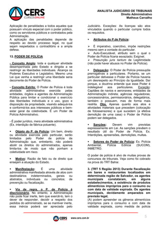 www.cers.com.br
ANALISTA JUDICIÁRIO DE TRIBUNAIS
Direito Administrativo
Matheus Carvalho
5
Aplicação de penalidades a todos aqueles que
possuam vínculo especial com o poder público,
como os servidores públicos e contratados pela
Administração.
A aplicação das penalidades depende de
respeito ao devido processo legal, no qual
sejam respeitados o contraditório e a ampla
defesa.
13. PODER DE POLÍCIA
- Conceito Amplo: toda e qualquer atividade
desempenhada pelo Estado e dirigida a se
restringir as liberdades individuais. Alcança os
Poderes Executivo e Legislativo. Mesmo uma
Lei que venha a restringir uma liberdade seria
decorrente do Poder de Polícia.
- Conceito Estrito: O Poder de Polícia é toda
atividade administrativa exercida pelas
entidades, órgãos e agentes da Administração
Pública para limitar e condicionar o exercício
das liberdades individuais e o uso, gozo e
disposição da propriedade, visando adequá-los
e conformá-los aos interesses públicos e bem-
estar geral da coletividade. É um Poder de
Polícia Administrativo.
- É poder jurídico, mera atividade administrativa
(Ex. interdição de fábrica poluente).
 Objeto do P. de Polícia: Um bem, direito
ou atividade exercida pelo particular, serão
limitados pelo Poder de polícia da
Administração que, entretanto, não poderá
abolir os direitos do administrados, apenas
limita-los de modo que não ponham a
coletividade em risco.
 Motivo: Razão de fato ou de direito que
ensejam a atuação do Estado.
 Manifestação: É uma atividade
administrativa manifestada através de atos com
destinatários indeterminados, gerais ou
abstratos, individuais ou concretos; de
prevenção ou fiscalização.
 Via de regra, o P. de Polícia é
discricionário. No entanto, a Administração
não pode ficar inerte, tem que exercê-lo, tem o
dever de responder, decidir a respeito dos
pedidos do administrado, se se mantiver inerte,
essa inércia poderá ser apreciada pelo
Judiciário. Exceções: As licenças são atos
vinculados quando o particular cumpre todos
os requisitos.
 Atributos do P.de Polícia:
 É imperativo, coercitivo, impõe restrições
mesmo sem a vontade do particular.
 Auto-Executável, atributo sem o qual o
Poder de Polícia ficaria esvaziado; Exigível.
 Presunção juris tantum de Legitimidade
(não pode haver abusos no Poder de Polícia).
 Delegação: O Poder de Polícia pressupõe
prerrogativas a particulares. Portanto, se um
particular detivesse o Poder de Polícia haveria
um desrespeito ao Princípio da Igualdade. Daí
porque, a doutrina entende que esse Poder é
indelegável aos particulares. Exceção:
Capitães de navios e aeronaves; entidades da
Administração indireta; agências reguladoras;
concessionários, permissionários, delegatários,
também o possuem, mas de forma mais
restrita. Obs. Apenas quanto aos atos e
atividades materiais que precedem (colocação
de fotossensores) e que sucedem (a efetiva
demolição de uma casa) o Poder de Polícia
podem ser delegados.
 Sanções: Devem vim previstas
expressamente em Lei. As sanções prevêem o
resultado útil do Poder de Polícia. Ex.
Interdições, apreensões, demolições, multas.
 Setores do Poder de Polícia: Ex. Polícia
Ambiental, Polícia Edilícia (SUCOM),
INMETRO.
O poder de polícia é alvo de muitas provas de
concursos de tribunais. Veja como foi cobrado
na prova do TRT Bahia:
3. (TRT 5 Região 2013) Durante fiscalização
em bares e restaurantes localizados em
determinada região de Salvador, os agentes
municipais constataram, em alguns
estabelecimentos, a existência de produtos
alimentícios impróprios para o consumo ou
com data de validade expirada. Os agentes
municipais, devidamente amparados em
previsão legal,
(A) podem apreender os gêneros alimentícios
impróprios para o consumo e com data de
validade expirada, como medida de polícia
 