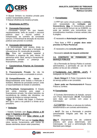 www.cers.com.br
ANALISTA JUDICIÁRIO DE TRIBUNAIS
Direito Administrativo
Matheus Carvalho
50
 Buscar Dinheiro na iniciativa privada para
custear necessidades públicas.
 Buscar eficiência da iniciativa privada.
 Modalidades de PPP’s:
I) Concessão Patrocinada:
- Concessão comum em que haverá,
necessariamente, tarifa do usuário + recursos
públicos (aqui o recurso público é
indispensável, ao contrário da concessão
comum). O Percentual de alocação de recursos
públicos será previsto no contrato.
II) Concessão Administrativa:
- A Administração será usuária direta ou
indireta do serviço. Serve para a formação de
infra-estrutura. Ex. construção de presídios.
Obs. Para ser concessão especial é
necessária a presença de, pelo menos, 02
elementos entre: Obra, serviço e fornecimento.
Necessária também a presença de
financiamento privado.
 Características Próprias da Concessão
Especial:
I) Financiamento Privado: Se não há
financiamento privado, a concessão é comum.
II) Compartilhamento de riscos: A
Responsabilidade entre Estado e Particular é
Solidária, diferente da concessão comum, onde
a responsabilidade do Estado é subsidiária.
III) Pluralidade Compensatória: O Estado
terá várias maneiras para pagar o
financiamento privado: Via ordem bancária; via
transferência de créditos não tributários; via
outorga de direitos ou outorga onerosa.
Obs. Se o Estado não pagar, o Particular
tem que ir para a via judicial e a dívida vai p/
precatório.
 Vedações:
- Vedado Contrato com Prazo Inferior a 05
anos ou Superior a 35 anos.
- Vedado Contrato com Valor inferior a 20
milhões de reais.
- O Objeto da PPP tem que ser Caráter Misto
(obra, serviço, fornecimento, pelo menos 02
desses elementos devem estar presentes).
 Formalidades:
- A PPP tem como vínculo jurídico o contrato,
com necessidade de Licitação por
Concorrência. Obs. A Concorrência poderá
ser a concorrência comum da Lei 8.666/93, ou
pode ser também uma concorrência com
procedimentos invertidos e lances verbais (não
é pregão).
- É necessária a Autorização Legislativa.
- Para fazer a PPP o projeto deve estar
previsto no Plano Plurianual.
- É necessária uma consulta pública.
- Necessário estudo de impacto ambiental.
3.0- CONTRATO DE PERMISSÃO DE
SERVIÇO PÚBLICO
- Só a Permissão de Serviço Público é contrato
administrativo, a permissão de uso de bem
público se faz por ato unilateral.
a) Fundamento (Lei 8987/95, art.2º): É
Delegação de Serviço Público.
- Quem Delega O Poder Concedente titular
do serviço público a ser concedido.
- Quem pode ser Permissionário Pessoa
Física ou Jurídica.
b) Formalidades:
- É Contrato Administrativo de Adesão, sempre
com Prazo Determinado (Art.40: Formalidade
será dada por contrato com prazo e
indenização).
- Lei 8.987/95 Mudou a natureza do instituto,
transformando-o em contrato administrativo.
- Art.2º: Diz que a Permissão é precária
(precariedade mitigada pelo fato de ser
contrato).
Obs. Originalmente era ato unilateral
precário, sem prazo determinado, sem
indenização, no qual a administração tinha
liberdade para delegar.
 