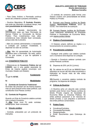 www.cers.com.br
ANALISTA JUDICIÁRIO DE TRIBUNAIS
Direito Administrativo
Matheus Carvalho
51
- Para Celso Antônio a Permissão continua
sendo ato unilateral e precário (minoritária).
- Doutrina Majoritária: É Contrato Precário,
que pode ser retomado a qualquer tempo, mas
com possibilidade de indenização.
- Obs. É decisão discricionária do
Administrador optar por fazer Permissão de
Serviço Público ou Concessão de Serviço
Público. Para investimentos mais altos,
considera-se mais indicado fazer concessão,
porque esta não é precária.
- Além do contrato administrativo, é necessária
a Licitação por qualquer modalidade, a
depender do valor do contrato.
- Obs. Não há necessidade de Autorização
legislativa para a Permissão. De resto, aplica-
se, no que couber, o que for aplicável à
Concessão.
4.0- CONSÓRCIO PÚBLICO
- Diferencia-se do Consórcio Público da Lei
8.666/93, que é uma gestão associada de
Entes da mesma espécie (município com
município; Estado com Estado).
a) Fundamento
 Lei 11.107/05.
b) Modalidades:
I) Contrato de Consórcio Tradicional:
Os Entes não precisam ser da mesma espécie,
mas só será possível entre entes políticos, que
constituirão nova Pessoa Jurídica.
II) Contrato de Programa:
Quando um Ente do Consórcio celebra contrato
com o próprio Consórcio.
 Obs. Essa nova PJ pode contratar,
desapropriar, fazer concessão.
c) Vínculo Jurídico:
- Contrato, antecedido por um protocolo de
intenções.
- O contrato de consorcio pode formar uma
Pessoa Jurídica com personalidade de Direito
Público ou Privado:
I) Formará uma Pessoa Jurídica de Direito
Público: Associações Públicas, art.41 do
CC/02. Tem tratamento de autarquia.
II) Formará Pessoa Jurídica de Dir.Privado:
Terão tratamento semelhante às Empresas
Públicas e Sociedades de Economia Mista,
com regime jurídico híbrido.
c) Órgãos e Funcionamento:
- O Estatuto próprio definirá os órgãos e o
funcionamento do consórcio público.
d) Procedimento Licitatório:
- Qualquer ente público que celebre contrato
com o Consórcio terá dispensa na Licitação.
- Quando o Consórcio celebrar contrato com
outras Pessoas Jurídicas:
I) Dispensa de 20% (art.24, § único);
II) Os valores do art.23 da Lei 8666/93 ficam
dobrados se houver até três entes envolvidos e
triplicados se houver mais de três entes
envolvidos.
III) Quando o consórcio celebra contrato de
programa, há dispensa de licitação.
e) Críticas da Doutrina:
- A Doutrina acha um absurdo este contrato
também pode formar nova Pessoa Jurídica de
Direito Privado (regime de Sociedade de
Economia Mista ou Empresa Pública). Os
entes políticos passariam a ter natureza de
direito privado, o que prejudica a autonomia
dos entes políticos consorciados.
f) Podem Fazer:
 Convênios/Contratos;
 Concessão/Permissão;
 Desapropriação;
 Emitir Documentos para Cobrança de
Tarifas.
 