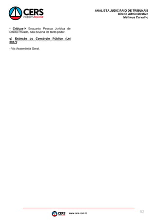 www.cers.com.br
ANALISTA JUDICIÁRIO DE TRIBUNAIS
Direito Administrativo
Matheus Carvalho
52
- Críticas Enquanto Pessoa Jurídica de
Direito Privado, não deveria ter tanto poder.
g) Extinção do Consórcio Público (Lei
8987):
- Via Assembléia Geral.
 