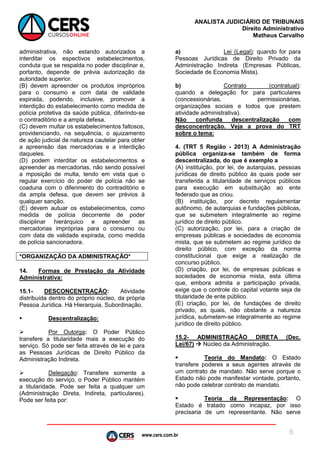 www.cers.com.br
ANALISTA JUDICIÁRIO DE TRIBUNAIS
Direito Administrativo
Matheus Carvalho
6
administrativa, não estando autorizados a
interditar os espectivos estabelecimentos,
conduta que se respalda no poder disciplinar e,
portanto, depende de prévia autorização da
autoridade superior.
(B) devem apreender os produtos impróprios
para o consumo e com data de validade
expirada, podendo, inclusive, promover a
interdição do estabelecimento como medida de
polícia protetiva da saúde pública, diferindo-se
o contraditório e a ampla defesa.
(C) devem multar os estabelecimentos faltosos,
providenciando, na sequência, o ajuizamento
de ação judicial de natureza cautelar para obter
a apreensão das mercadorias e a interdição
daqueles.
(D) podem interditar os estabelecimentos e
apreender as mercadorias, não sendo possível
a mposição de multa, tendo em vista que o
regular exercício do poder de polícia não se
coaduna com o diferimento do contraditório e
da ampla defesa, que devem ser prévios à
qualquer sanção.
(E) devem autuar os estabelecimentos, como
medida de polícia decorrente de poder
disciplinar hierárquico e apreender as
mercadorias impróprias para o consumo ou
com data de validade expirada, como medida
de polícia sancionadora.
*ORGANIZAÇÃO DA ADMINISTRAÇÃO*
14. Formas de Prestação da Atividade
Administrativa:
15.1- DESCONCENTRAÇÃO: Atividade
distribuída dentro do próprio núcleo, da própria
Pessoa Jurídica. Há Hierarquia, Subordinação.
 Descentralização:
 Por Outorga: O Poder Público
transfere a titularidade mais a execução do
serviço. Só pode ser feita através de lei e para
as Pessoas Jurídicas de Direito Público da
Administração Indireta.
 Delegação: Transfere somente a
execução do serviço, o Poder Público mantém
a titularidade. Pode ser feita a qualquer um
(Administração Direta, Indireta, particulares).
Pode ser feita por:
a) Lei (Legal): quando for para
Pessoas Jurídicas de Direito Privado da
Administração Indireta (Empresas Públicas,
Sociedade de Economia Mista).
b) Contrato (contratual):
quando a delegação for para particulares
(concessionárias, permissionárias,
organizações sociais e todos que prestem
atividade administrativa).
Não confunda descentralização com
desconcentração. Veja a prova do TRT
sobre o tema:
4. (TRT 5 Região - 2013) A Administração
pública organiza-se também de forma
descentralizada, do que é exemplo a
(A) instituição, por lei, de autarquias, pessoas
jurídicas de direito público às quais pode ser
transferida a titularidade de serviços públicos
para execução em substituição ao ente
federado que as criou.
(B) instituição, por decreto regulamentar
autônomo, de autarquias e fundações públicas,
que se submetem integralmente ao regime
jurídico de direito público.
(C) autorização, por lei, para a criação de
empresas públicas e sociedades de economia
mista, que se submetem ao regime jurídico de
direito público, com exceção da norma
constitucional que exige a realização de
concurso público.
(D) criação, por lei, de empresas públicas e
sociedades de economia mista, esta última
que, embora admita a participação privada,
exige que o controle do capital votante seja de
titularidade de ente público.
(E) criação, por lei, de fundações de direito
privado, as quais, não obstante a natureza
jurídica, submetem-se integralmente ao regime
jurídico de direito público.
15.2- ADMINISTRAÇÃO DIRETA (Dec.
Lei/67)  Núcleo da Administração.
 Teoria do Mandato: O Estado
transfere poderes a seus agentes através de
um contrato de mandato. Não serve porque o
Estado não pode manifestar vontade, portanto,
não pode celebrar contrato de mandato.
 Teoria da Representação: O
Estado é tratado como incapaz, por isso
precisaria de um representante. Não serve
 