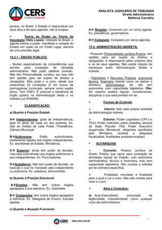 www.cers.com.br
ANALISTA JUDICIÁRIO DE TRIBUNAIS
Direito Administrativo
Matheus Carvalho
7
porque, no Brasil, o Estado é responsável por
seus atos e de seus agentes, não é incapaz.
 Teoria do Órgão ou Teoria da
Imputação (Hely Lopes): Utilizada no Brasil, o
agente exerce o poder, manifesta a vontade do
Estado em razão de um Poder Legal, decorre
de uma previsão legal.
15.2.1 - ÓRGÃO PÚBLICO:
- Núcleo especializado de competências que
servem para prestação de atividade
administrativa. Não pode celebrar contrato.
Não têm Personalidade Jurídica, por isso não
tem aptidão para ser sujeito de direitos e
obrigações. Mas pode ir a juízo, desde que
preenchida 02 condições (ir em busca de
prerrogativas funcionais, sempre como sujeito
ativo). Tem CNPJ. É possível a existência de
órgão público na Administração direta e na
indireta (Lei 9784/99).
 CLASSIFICAÇÃO:
a) Quanto à Posição Estatal:
A Independentes: goza de independência,
está no ápice de cada um dos poderes. Ex.
São as chefias de cada Poder: Presidência,
Câmara Municipal.
BAutônomos: Estão subordinados,
diretamente ligados aos órgãos independentes.
Ex. secretarias de Estado, Ministérios.
C Superior: ainda tem poder de decisão,
mas está subordinado aos órgãos autônomos e
aos independentes. Ex. Procuradorias.
DSubalterno: Não tem poder de decisão, só
executa o que foi mandado pelo independente
ou autônomo. Ex. zeladoria, almoxorifado.
b) Quanto à Posição Estrutural:
ASimples: Não tem outros órgãos
agregados à sua estrutura. Ex. Gabinetes.
B Compostos: tem outros órgãos agregados
à estrutura. Ex. Delegacia de Ensino- Escolas
ligadas.
c) Quanto à Atuação Funcional:
A Singular: Composto por um único agente.
Ex. presidência, governadoria.
B Colegiado: Composto por vários agentes.
15.3- ADMINISTRAÇÃO INDIRETA:
- Possuem Personalidade Jurídica Própria: tem
aptidão para ser sujeito de direitos e
obrigações, é responsável pelos próprios atos
e os de seus agentes. Não existe relação de
hierarquia entre Administração Direta e
Indireta.
- Patrimônio e Recursos Próprios, autonomia
técnica, financeira (decide como vai aplicar o
dinheiro), administrativa. Só não tem
autonomia, nem capacidade legislativa. Obs.
No máximo poderá regular, complementar,
disciplinar o que está previsto em lei.
 Formas de Controle:
 Interno: feito pela própria entidade
da Administração Indireta.
 Exterior: Poder Legislativo (CPI´s e
TCU); Poder Judiciário; pelos cidadãos, através
da Ação Popular; Pelo Poder Executivo
(supervisão Ministerial, dirigentes escolhidos
pelo Ministério, receitas e despesas
fiscalizadas, finalidades predeterminadas).
 AUTARQUIAS
 Conceito: Pessoa Jurídica de
Direito Público que serve para prestação de
atividades típicas do Estado, com autonomia
administrativa, técnica e financeira, mas sem
capacidade legislativa. São criadas e extintas
por lei ordinária específica.
 Finalidade vinculada à finalidade
para a qual a Lei a criou. Não são criadas para
visar o Lucro.
 Atos e Contratos:
a) Auto-Executáveis: presunção de
legitimidade, imperatividade, como qualquer
outro ato administrativo.
 