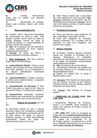 www.cers.com.br
ANALISTA JUDICIÁRIO DE TRIBUNAIS
Direito Administrativo
Matheus Carvalho
8
b) Contrato Administrativo
regido pelo dir. público, com cláusulas
exorbitantes.
c) Necessidade de Licitação,
mesmo para contratos regidos pelo direito
privado.
 Responsabilidade Civil :
a) Conduta + Dano + Nexo (sem necessidade
de comprovação de culpa ou dolo). Será
Objetiva: quando houver ação por parte do
Estado; Subjetiva: quando em razão de
omissão do Estado, e a responsabilidade do
servidor também será subjetiva.
b) Obs. Se a Autarquia não tiver patrimônio,
o Estado responderá de forma objetiva,
subsidiariamente pelo Dano.
c) Exceção: No Casos das PPP´s, a
Responsabilidade do Estado é Solidária.
 Bens Autárquicos: São bens públicos,
segue regime de bens públicos.
a) Inalienabilidade Relativa: Todos os bens
públicos são alienáveis de forma condicionada.
Para haver alienação, há um procedimento a
ser seguido: (Desafetação- Autorização
Legislativa- Licitação).
b) Impenhorabilidade: É vedada a penhora,
o arresto (bens indeterminados), o seqüestro
(bens determinados).
c) Impossibilidade de Oneração: O Bem
Público não pode ser objeto de Dir. Real de
garantia (O Penhor e a Hipoteca são vedados).
d) Imprescritíveis (prescrição aquisitiva):
Bens públicos são insuscetíveis de usucapião,
nem do pró-labore, nem os bens dominicais.
 Regime de Precatório (art.100,
CF)
a) Documento através do qual, o Tribunal
reconhece débito com procedência transitada
em julgado. Os Precatórios constituídos até 01º
de julho devem ser pagos no exercício
financeiro seguinte, se existir disponibilidade
orçamentária. Podem ser pagos em
parcelamentos anuais (10 por ano).
b) Cada Pessoa Jurídica tem a sua própria
fila, cada autarquia tem uma fila própria. Obs.
Alimentos: Obedecem ao Precatório, mas têm
fila própria dentro da fila geral. Exceção: Há um
valor de 60 salários mínimos, no qual a pessoa
estará fora do precatório.
 Privilégios Processuais:
a) Prazo para Recurso: prazo quádruplo, 60
dias. Contestação: prazo duplo, 30 dias.
b) Duplo grau obrigatório de Jurisdição,
reexame necessário: Se o processo não for
submetido ao duplo grau obrigatório, não
haverá Coisa Julgada.
 Regime Tributário:
a) Imunidade Tributária recíproca Somente
quanto aos Impostos. A Imunidade não é
absoluta: Restringe-se às finalidades
específicas de cada autarquia, previstas na sua
lei de criação. As atividades complementares
estão sujeitas aos impostos.
b) Obs. Há cobrança dos outros tributos.
c) Procedimento Financeiro: Lei 4320/64 (Lei
de Finanças Públicas) e LC 101/2000 (Lei de
Responsabilidade Fiscal).
d) Regime de Pessoal (EC 19 aboliu o
Regime jurídico único):
A Estatutário: Para titulares de cargo público
(só nas Pessoas Jurídicas de Dir. Público).
Preferencialmente, deve ser adotado o Regime
Estatutário, de cargo público.
B Celetista: Para titulares de emprego
público.
 CONSELHOS DE CLASSE (OAB, CRA,
CRM, CRO).
 Antigamente: Natureza de Autarquia.
Porém, a Lei 9649/98, art.58: Conselho de
Classe terá natureza de Pessoa Jurídica de
Direito Privado.
 STF, ADIN 1717: Como os Conselhos de
Classe têm como função principal o Poder de
Polícia, fiscalizando as atuações profissionais,
não podem ser considerados PJ de
Dir.Privado. Declarou inconstitucional o art.58
da Lei 9649/98, determinando que os Cons.de
Classe terão natureza de Autarquia.
 