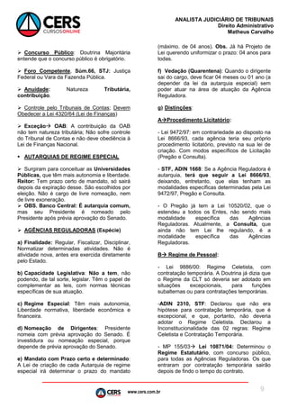 www.cers.com.br
ANALISTA JUDICIÁRIO DE TRIBUNAIS
Direito Administrativo
Matheus Carvalho
9
 Concurso Público: Doutrina Majoritária
entende que o concurso público é obrigatório.
 Foro Competente, Súm.66, STJ: Justiça
Federal ou Vara da Fazenda Pública.
 Anuidade: Natureza Tributária,
contribuição.
 Controle pelo Tribunais de Contas; Devem
Obedecer a Lei 4320/64 (Lei de Finanças)
 Exceção OAB: A contribuição da OAB
não tem natureza tributária; Não sofre controle
do Tribunal de Contas e não deve obediência à
Lei de Finanças Nacional.
 AUTARQUIAS DE REGIME ESPECIAL
 Surgiram para conceituar as Universidades
Públicas, que têm mais autonomia e liberdade.
Reitor: Tem prazo certo de mandato, só sairá
depois da expiração desse. São escolhidos por
eleição. Não é cargo de livre nomeação, nem
de livre exoneração.
 OBS. Banco Central: É autarquia comum,
mas seu Presidente é nomeado pelo
Presidente após prévia aprovação do Senado.
 AGÊNCIAS REGULADORAS (Espécie)
a) Finalidade: Regular, Fiscalizar, Disciplinar,
Normatizar determinadas atividades. Não é
atividade nova, antes era exercida diretamente
pelo Estado.
b) Capacidade Legislativa: Não a tem, não
podendo, de tal sorte, legislar. Têm o papel de
complementar as leis, com normas técnicas
específicas de sua atuação.
c) Regime Especial: Têm mais autonomia,
Liberdade normativa, liberdade econômica e
financeira.
d) Nomeação de Dirigentes: Presidente
nomeia com prévia aprovação do Senado. É
investidura ou nomeação especial, porque
depende de prévia aprovação do Senado.
e) Mandato com Prazo certo e determinado:
A Lei de criação de cada Autarquia de regime
especial irá determinar o prazo do mandato
(máximo. de 04 anos). Obs. Já há Projeto de
Lei querendo uniformizar o prazo: 04 anos para
todas.
f) Vedação (Quarentena): Quando o dirigente
sai do cargo, deve ficar 04 meses ou 01 ano (a
depender da lei da autarquia especial) sem
poder atuar na área de atuação da Agência
Reguladora.
g) Distinções:
AProcedimento Licitatório:
- Lei 9472/97: em contrariedade ao disposto na
Lei 8666/93, cada agência teria seu próprio
procedimento licitatório, previsto na sua lei de
criação. Com modos específicos de Licitação
(Pregão e Consulta).
- STF, ADIN 1668: Se a Agência Reguladora é
autarquia, terá que seguir a Lei 8666/93,
deixando, entretanto, que elas tenham as
modalidades específicas determinadas pela Lei
9472/97, Pregão e Consulta.
- O Pregão já tem a Lei 10520/02, que o
estendeu a todos os Entes, não sendo mais
modalidade específica das Agências
Reguladoras. Atualmente, a Consulta, que
ainda não tem Lei lhe regulando, é a
modalidade específica das Agências
Reguladoras.
B Regime de Pessoal:
- Lei 9886/00: Regime Celetista, com
contratação temporária. A Doutrina já dizia que
o Regime da CLT só deveria ser adotado em
situações excepcionais, para funções
subalternas ou para contratações temporárias.
-ADIN 2310, STF: Declarou que não era
hipótese para contratação temporária, que é
excepcional, e que, portanto, não deveria
adotar o Regime Celetista. Declarou a
Inconstitucionalidade das 02 regras: Regime
Celetista e Contratação Temporária.
- MP 155/03 Lei 10871/04: Determinou o
Regime Estatutário, com concurso público,
para todas as Agências Reguladoras. Os que
entraram por contratação temporária sairão
depois de findo o tempo do contrato.
 