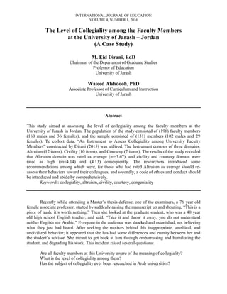 INTERNATIONAL JOURNAL OF EDUCATION
VOLUME 4, NUMBER 1, 2016
The Level of Collegiality among the Faculty Members
at the University of Jarash – Jordan
(A Case Study)
M. Eid Dirani, EdD
Chairman of the Department of Graduate Studies
Professor of Education
University of Jarash
Waleed Alshdooh, PhD
Associate Professor of Curriculum and Instruction
University of Jarash
Abstract
This study aimed at assessing the level of collegiality among the faculty members at the
University of Jarash in Jordan. The population of the study consisted of (196) faculty members
(160 males and 36 females), and the sample consisted of (131) members (102 males and 29
females). To collect data, “An Instrument to Assess Collegiality among University Faculty
Members” constructed by Dirani (2015) was utilized. The Instrument consists of three domains:
Altruism (12 items), Civility (10 items), and Courtesy (7 items). The results of the study revealed
that Altruism domain was rated as average (m=3.67), and civility and courtesy domain were
rated as high (m=4.14) and (4.13) consequently. The researchers introduced some
recommendations among which were, for those who had rated Altruism as average should re-
assess their behaviors toward their colleagues, and secondly, a code of ethics and conduct should
be introduced and abide by comprehensively.
Keywords: collegiality, altruism, civility, courtesy, congeniality
Recently while attending a Master’s thesis defense, one of the examiners, a 76 year old
female associate professor, started by suddenly raising the manuscript up and shouting, “This is a
piece of trash, it’s worth nothing.” Then she looked at the graduate student, who was a 40 year
old high school English teacher, and said, “Take it and throw it away, you do not understand
neither English nor Arabic.” Everyone in the audience was shocked and astonished, not believing
what they just had heard. After seeking the motives behind this inappropriate, unethical, and
uncivilized behavior; it appeared that she has had some differences and enmity between her and
the student’s advisor. She meant to get back at him through embarrassing and humiliating the
student, and degrading his work. This incident raised several questions:
Are all faculty members at this University aware of the meaning of collegiality?
What is the level of collegiality among them?
Has the subject of collegiality ever been researched in Arab universities?
 