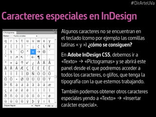 #DirArteUVa

Caracteres especiales en InDesign
Algunos caracteres no se encuentran en
el teclado (como por ejemplo las comillas
latinas « y ») ¿cómo se consiguen?
En Adobe InDesign CS5, debemos ir a
«Texto» ¬ «Pictogramas» y se abrirá este
panel desde el que podremos acceder a
todos los caracteres, o glifos, que tenga la
tipografía con la que estemos trabajando.
También podemos obtener otros caracteres
especiales yendo a «Texto» ¬ «Insertar
carácter especial».

 