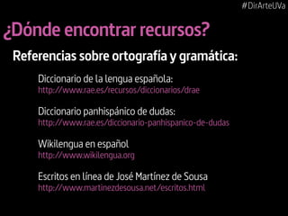 #DirArteUVa

¿Dónde encontrar recursos?
Referencias sobre ortografía y gramática:
Diccionario de la lengua española:

http://www.rae.es/recursos/diccionarios/drae

Diccionario panhispánico de dudas:

http://www.rae.es/diccionario-panhispanico-de-dudas

Wikilengua en español

http://www.wikilengua.org

Escritos en línea de José Martínez de Sousa
http://www.martinezdesousa.net/escritos.html

 