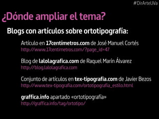 #DirArteUVa

¿Dónde ampliar el tema?
Blogs con artículos sobre ortotipografía:
Artículo en 17centímetros.com de José Manuel Cortés
http://www.17centimetros.com/?page_id=47

Blog de lalolagrafica.com de Raquel Marín Álvarez
http://blog.lalolagrafica.com

Conjunto de artículos en tex-tipografia.com de Javier Bezos
http://www.tex-tipografia.com/ortotipografia_estilo.html

graffica.info apartado «ortotipografía»
http://graffica.info/tag/ortotipo/

 