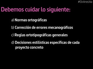 #DirArteUVa

Debemos cuidar lo siguiente:
a) Normas ortográficas
b) Corrección de errores mecanográficos
c) Reglas ortotipográficas generales
d) Decisiones estilísticas específicas de cada
proyecto concreto

 