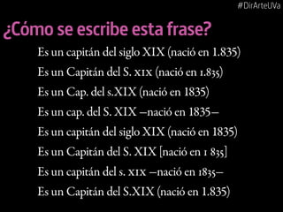 #DirArteUVa

¿Cómo se escribe esta frase?
Es un capitán del siglo XIX (nació en 1.835)
Es un Capitán del S. XIX (nació en 1.835)
Es un Cap. del s.XIX (nació en 1835)
Es un cap. del S. XIX -nació en 1835Es un capitán del siglo XIX (nació en 1835)
Es un Capitán del S. XIX [nació en 1 835]
Es un capitán del s. XIX -nació en 1835Es un Capitán del S.XIX (nació en 1.835)

 