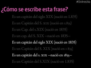 #DirArteUVa

¿Cómo se escribe esta frase?
Es un capitán del siglo XIX (nació en 1.835)
Es un Capitán del S. XIX (nació en 1.835)
Es un Cap. del s.XIX (nació en 1835)
Es un cap. del S. XIX -nació en 1835Es un capitán del siglo XIX (nació en 1835)
Es un Capitán del S. XIX [nació en 1 835]
Es un capitán del s. XIX -nació en 1835Es un Capitán del S.XIX (nació en 1.835)

 