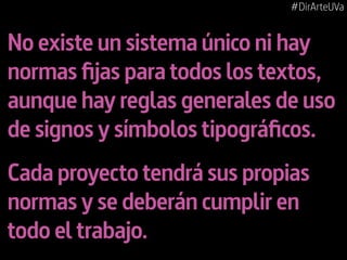 #DirArteUVa

No existe un sistema único ni hay
normas fijas para todos los textos,
aunque hay reglas generales de uso
de signos y símbolos tipográficos.
Cada proyecto tendrá sus propias
normas y se deberán cumplir en
todo el trabajo.

 