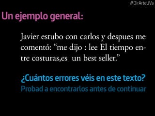 #DirArteUVa

Un ejemplo general:
Javier estubo con carlos y despues me
comentó: “me dijo : lee El tiempo entre costuras,es un best seller.”

¿Cuántos errores véis en este texto?
Probad a encontrarlos antes de continuar

 