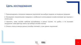 Цель исследования
1. Проанализировать платежное поведение покупателей при выборе подарков на гендерные праздники
2. Исследовать покупательское поведение и особенности использования онлайн-платежей при покупках и
оплате услуг.
3. Выяснить, какие способы наиболее востребованы в разных случаях, что удобно, а что вызывает
затруднения, какие факторы важны при выборе способа платежа
4. Описать плюсы и минусы разных способов платежей с точки зрения покупателей.
2
 